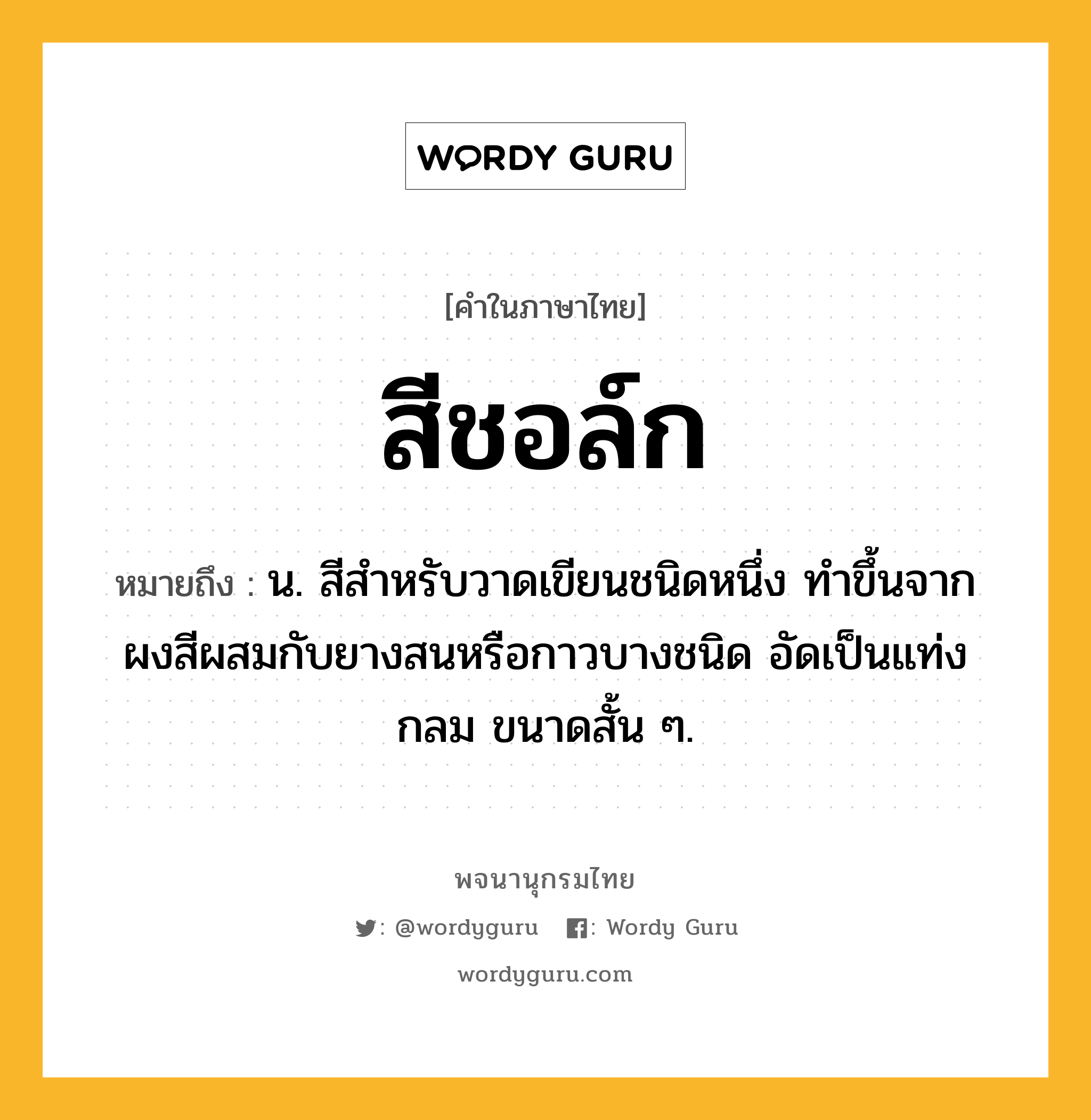 สีชอล์ก ความหมาย หมายถึงอะไร?, คำในภาษาไทย สีชอล์ก หมายถึง น. สีสำหรับวาดเขียนชนิดหนึ่ง ทำขึ้นจากผงสีผสมกับยางสนหรือกาวบางชนิด อัดเป็นแท่งกลม ขนาดสั้น ๆ.