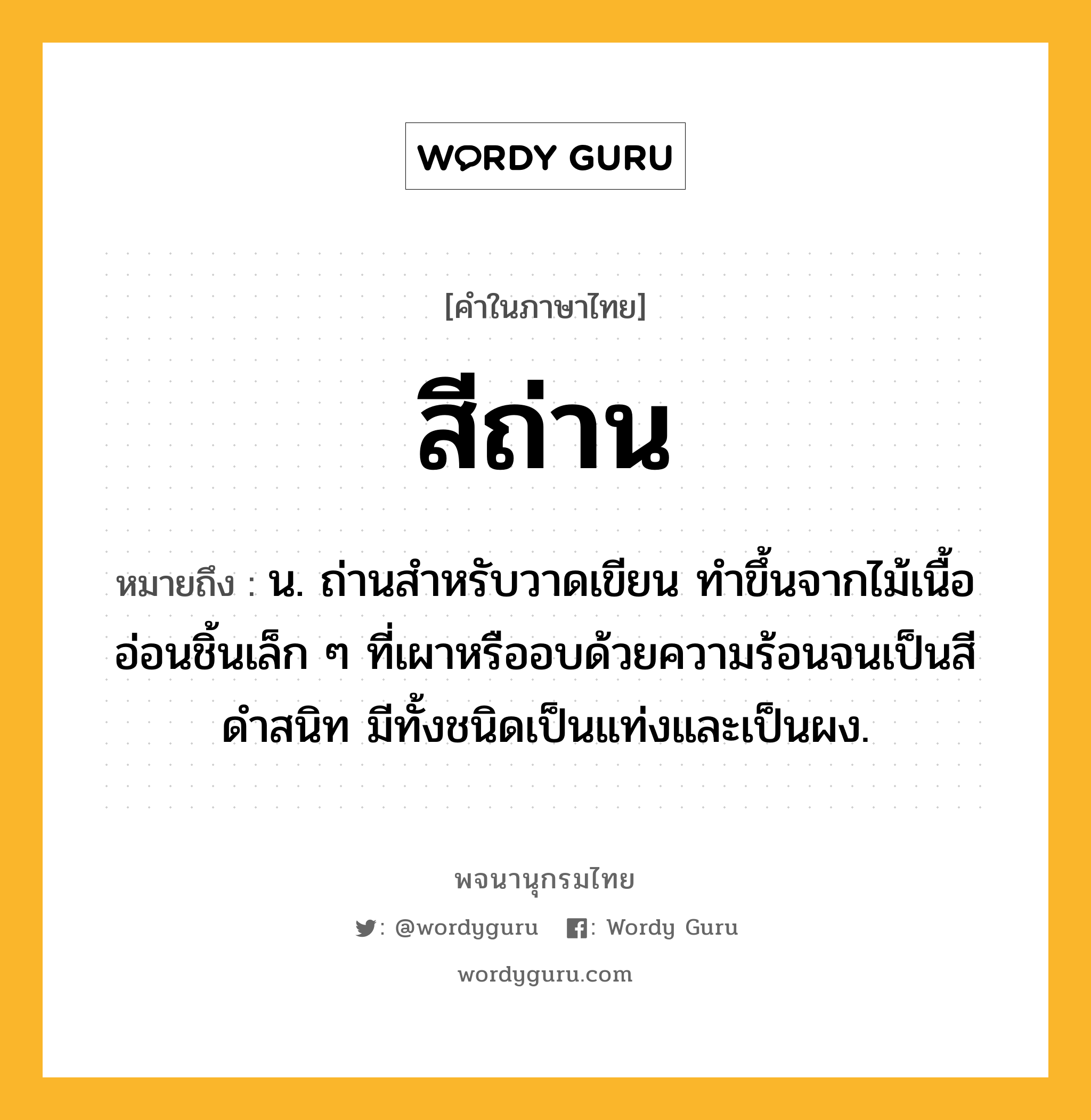 สีถ่าน ความหมาย หมายถึงอะไร?, คำในภาษาไทย สีถ่าน หมายถึง น. ถ่านสำหรับวาดเขียน ทำขึ้นจากไม้เนื้ออ่อนชิ้นเล็ก ๆ ที่เผาหรืออบด้วยความร้อนจนเป็นสีดำสนิท มีทั้งชนิดเป็นแท่งและเป็นผง.