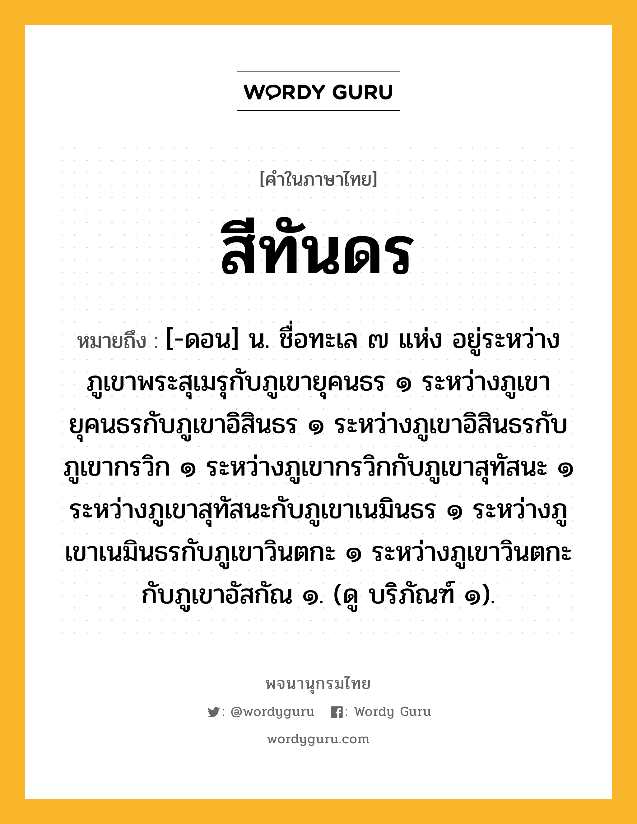 สีทันดร ความหมาย หมายถึงอะไร?, คำในภาษาไทย สีทันดร หมายถึง [-ดอน] น. ชื่อทะเล ๗ แห่ง อยู่ระหว่างภูเขาพระสุเมรุกับภูเขายุคนธร ๑ ระหว่างภูเขายุคนธรกับภูเขาอิสินธร ๑ ระหว่างภูเขาอิสินธรกับภูเขากรวิก ๑ ระหว่างภูเขากรวิกกับภูเขาสุทัสนะ ๑ ระหว่างภูเขาสุทัสนะกับภูเขาเนมินธร ๑ ระหว่างภูเขาเนมินธรกับภูเขาวินตกะ ๑ ระหว่างภูเขาวินตกะกับภูเขาอัสกัณ ๑. (ดู บริภัณฑ์ ๑).