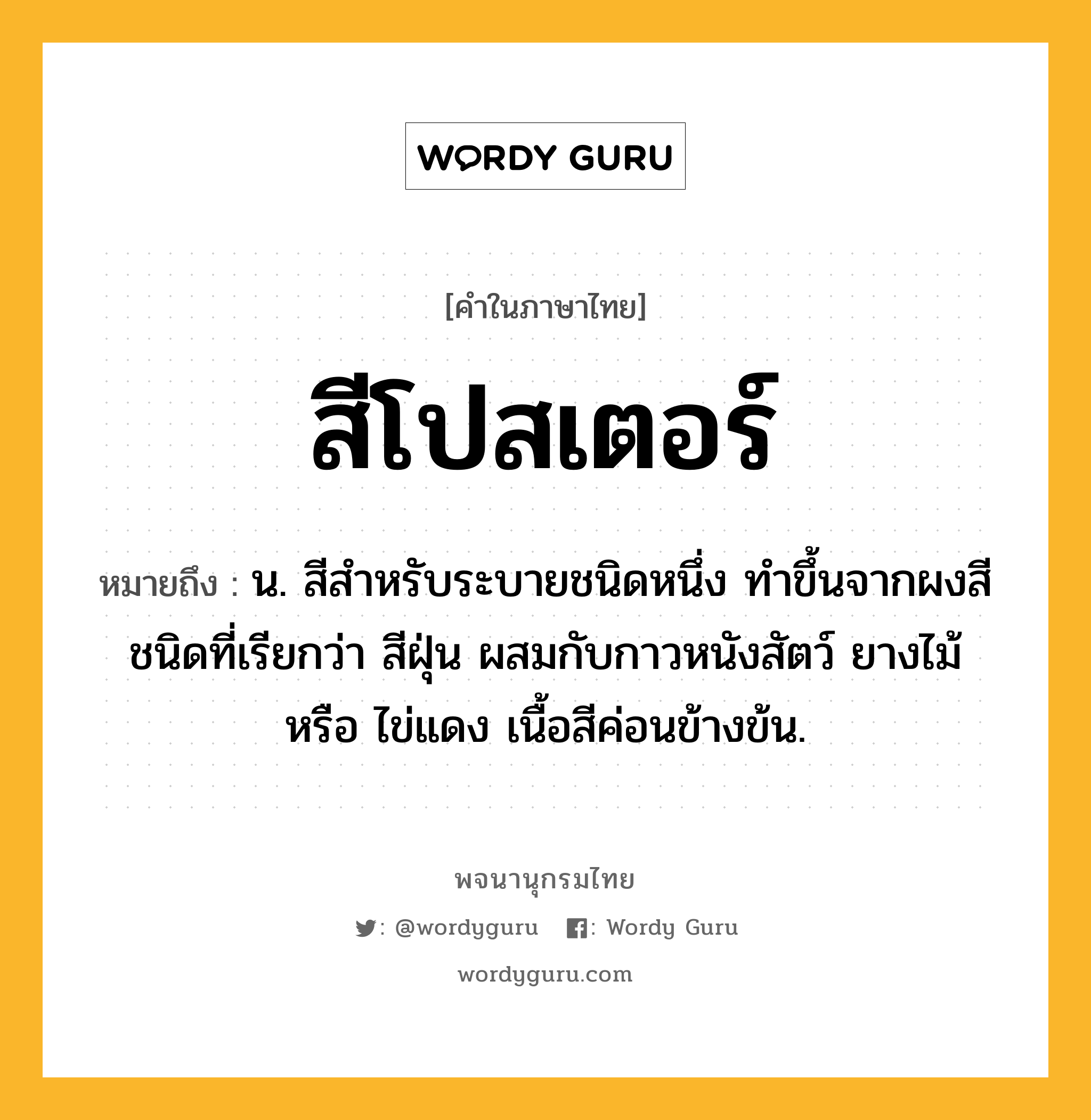 สีโปสเตอร์ ความหมาย หมายถึงอะไร?, คำในภาษาไทย สีโปสเตอร์ หมายถึง น. สีสำหรับระบายชนิดหนึ่ง ทำขึ้นจากผงสีชนิดที่เรียกว่า สีฝุ่น ผสมกับกาวหนังสัตว์ ยางไม้ หรือ ไข่แดง เนื้อสีค่อนข้างข้น.