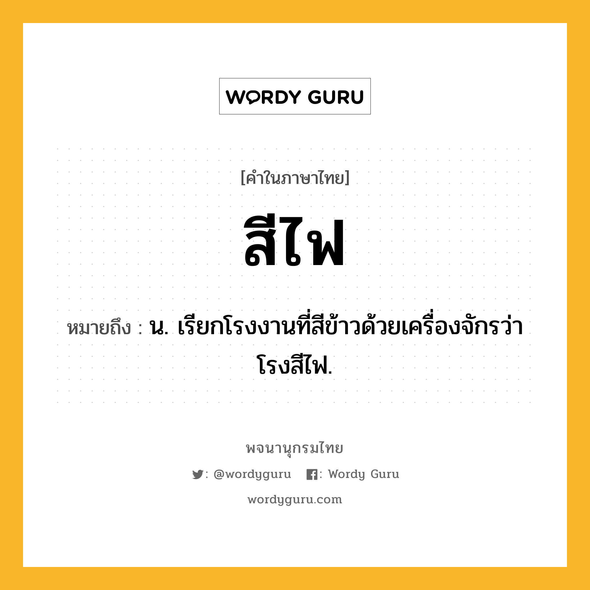 สีไฟ ความหมาย หมายถึงอะไร?, คำในภาษาไทย สีไฟ หมายถึง น. เรียกโรงงานที่สีข้าวด้วยเครื่องจักรว่า โรงสีไฟ.