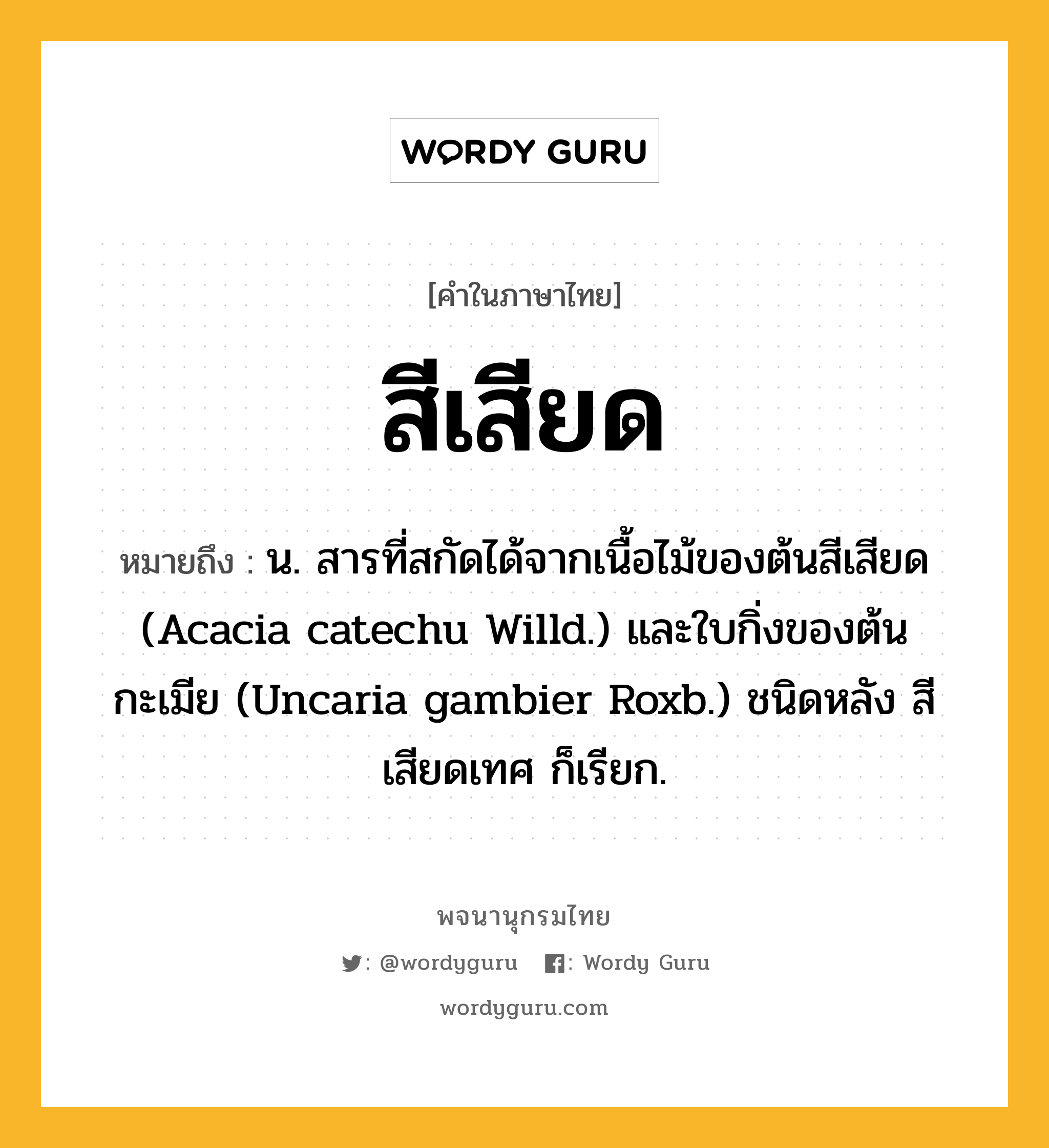 สีเสียด ความหมาย หมายถึงอะไร?, คำในภาษาไทย สีเสียด หมายถึง น. สารที่สกัดได้จากเนื้อไม้ของต้นสีเสียด (Acacia catechu Willd.) และใบกิ่งของต้นกะเมีย (Uncaria gambier Roxb.) ชนิดหลัง สีเสียดเทศ ก็เรียก.