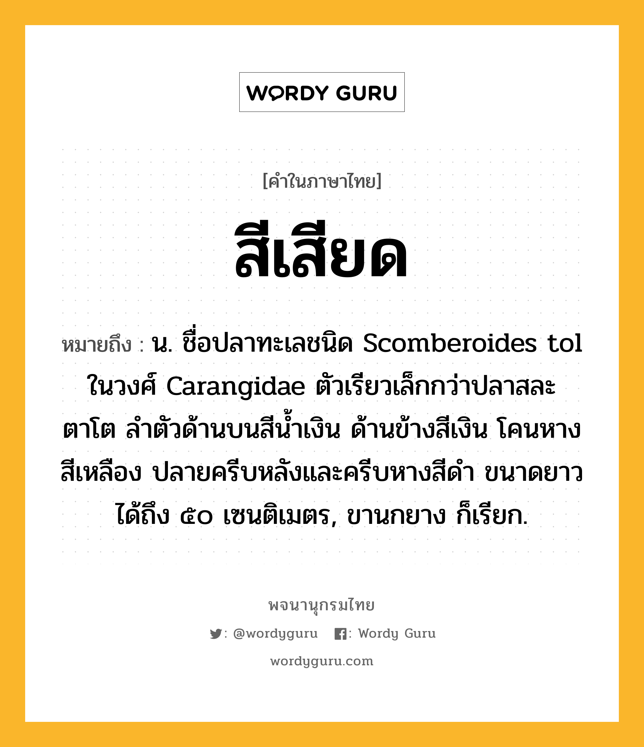 สีเสียด ความหมาย หมายถึงอะไร?, คำในภาษาไทย สีเสียด หมายถึง น. ชื่อปลาทะเลชนิด Scomberoides tol ในวงศ์ Carangidae ตัวเรียวเล็กกว่าปลาสละ ตาโต ลําตัวด้านบนสีนํ้าเงิน ด้านข้างสีเงิน โคนหางสีเหลือง ปลายครีบหลังและครีบหางสีดํา ขนาดยาวได้ถึง ๕๐ เซนติเมตร, ขานกยาง ก็เรียก.