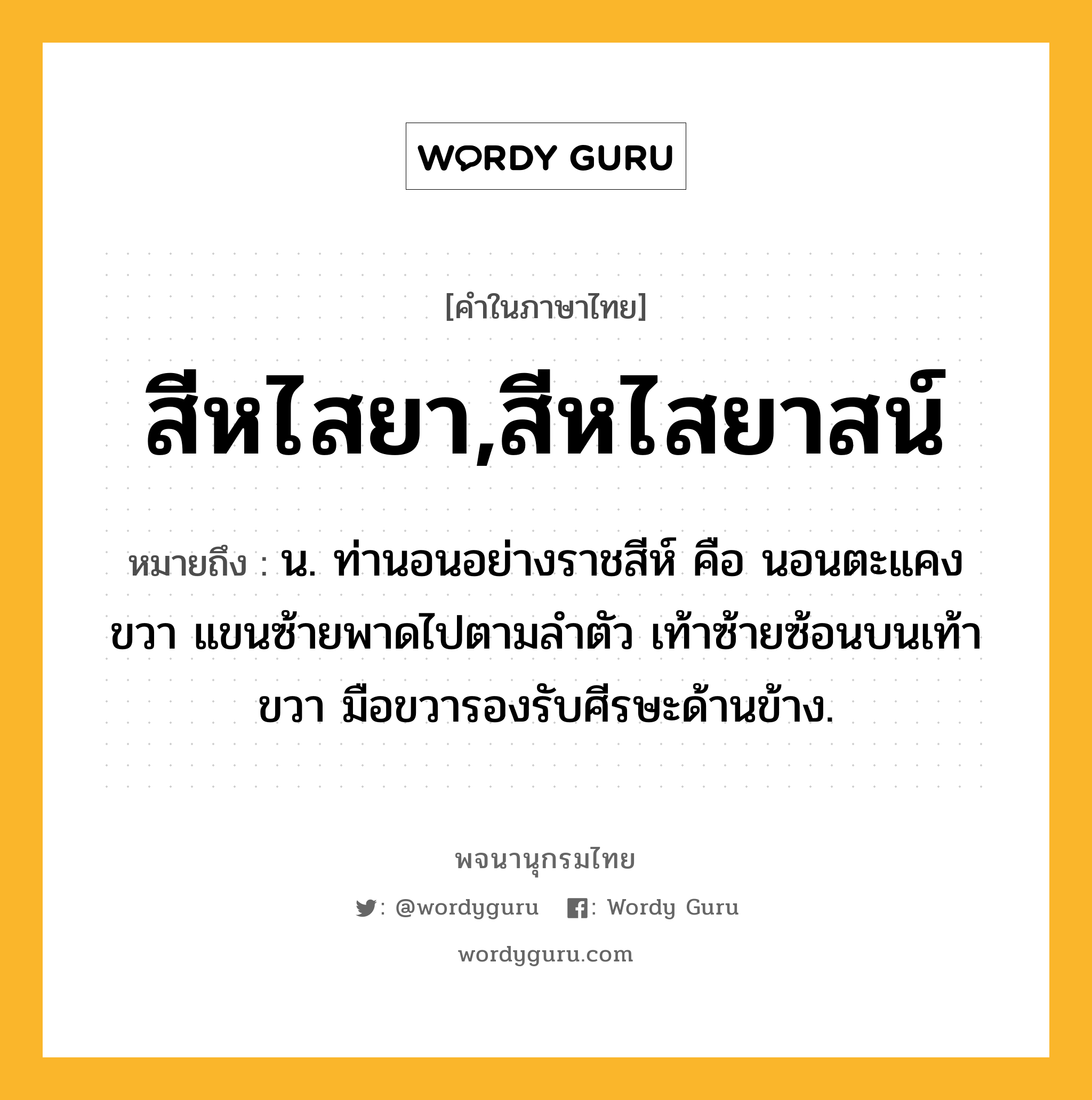 สีหไสยา,สีหไสยาสน์ ความหมาย หมายถึงอะไร?, คำในภาษาไทย สีหไสยา,สีหไสยาสน์ หมายถึง น. ท่านอนอย่างราชสีห์ คือ นอนตะแคงขวา แขนซ้ายพาดไปตามลำตัว เท้าซ้ายซ้อนบนเท้าขวา มือขวารองรับศีรษะด้านข้าง.