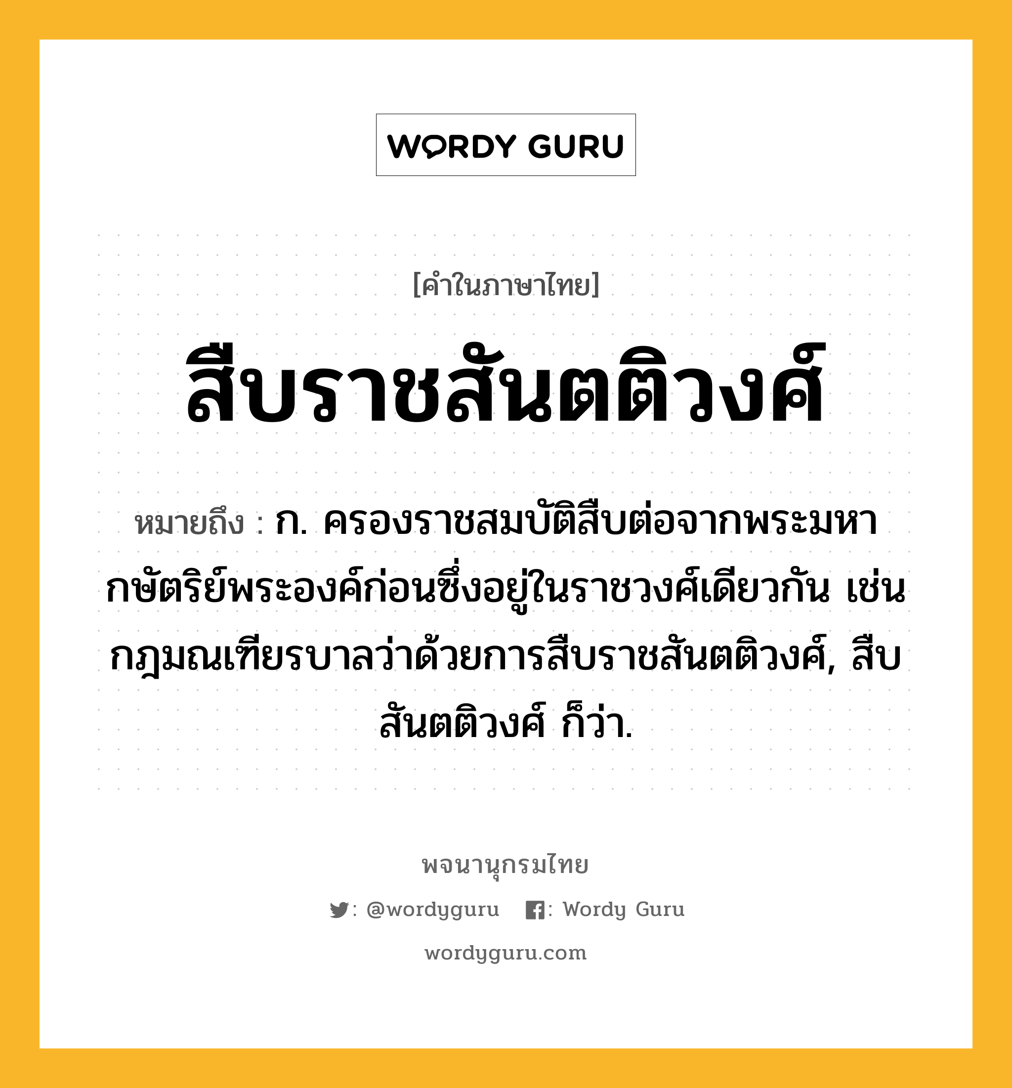 สืบราชสันตติวงศ์ ความหมาย หมายถึงอะไร?, คำในภาษาไทย สืบราชสันตติวงศ์ หมายถึง ก. ครองราชสมบัติสืบต่อจากพระมหากษัตริย์พระองค์ก่อนซึ่งอยู่ในราชวงศ์เดียวกัน เช่น กฎมณเฑียรบาลว่าด้วยการสืบราชสันตติวงศ์, สืบสันตติวงศ์ ก็ว่า.