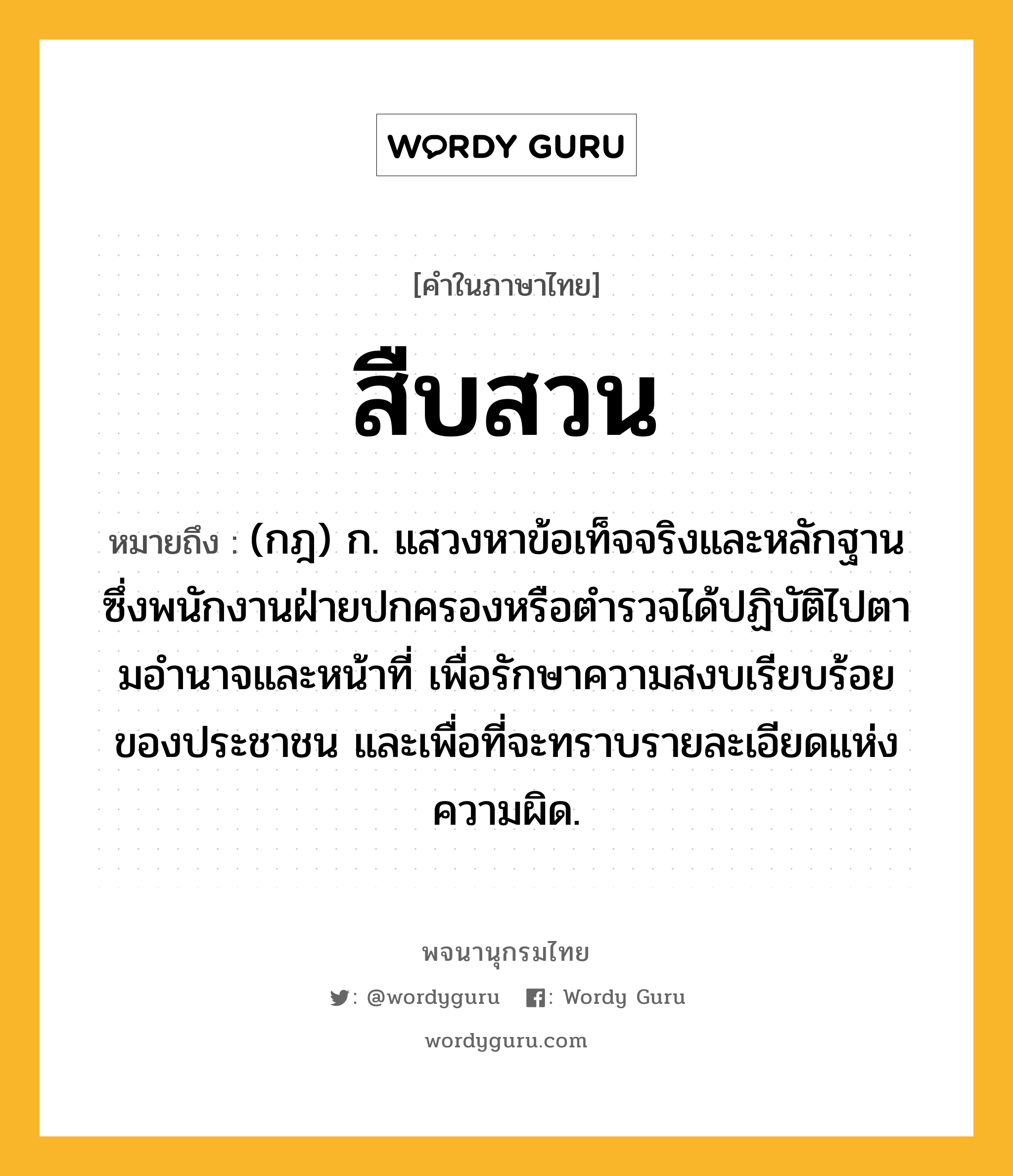 สืบสวน ความหมาย หมายถึงอะไร?, คำในภาษาไทย สืบสวน หมายถึง (กฎ) ก. แสวงหาข้อเท็จจริงและหลักฐานซึ่งพนักงานฝ่ายปกครองหรือตํารวจได้ปฏิบัติไปตามอํานาจและหน้าที่ เพื่อรักษาความสงบเรียบร้อยของประชาชน และเพื่อที่จะทราบรายละเอียดแห่งความผิด.