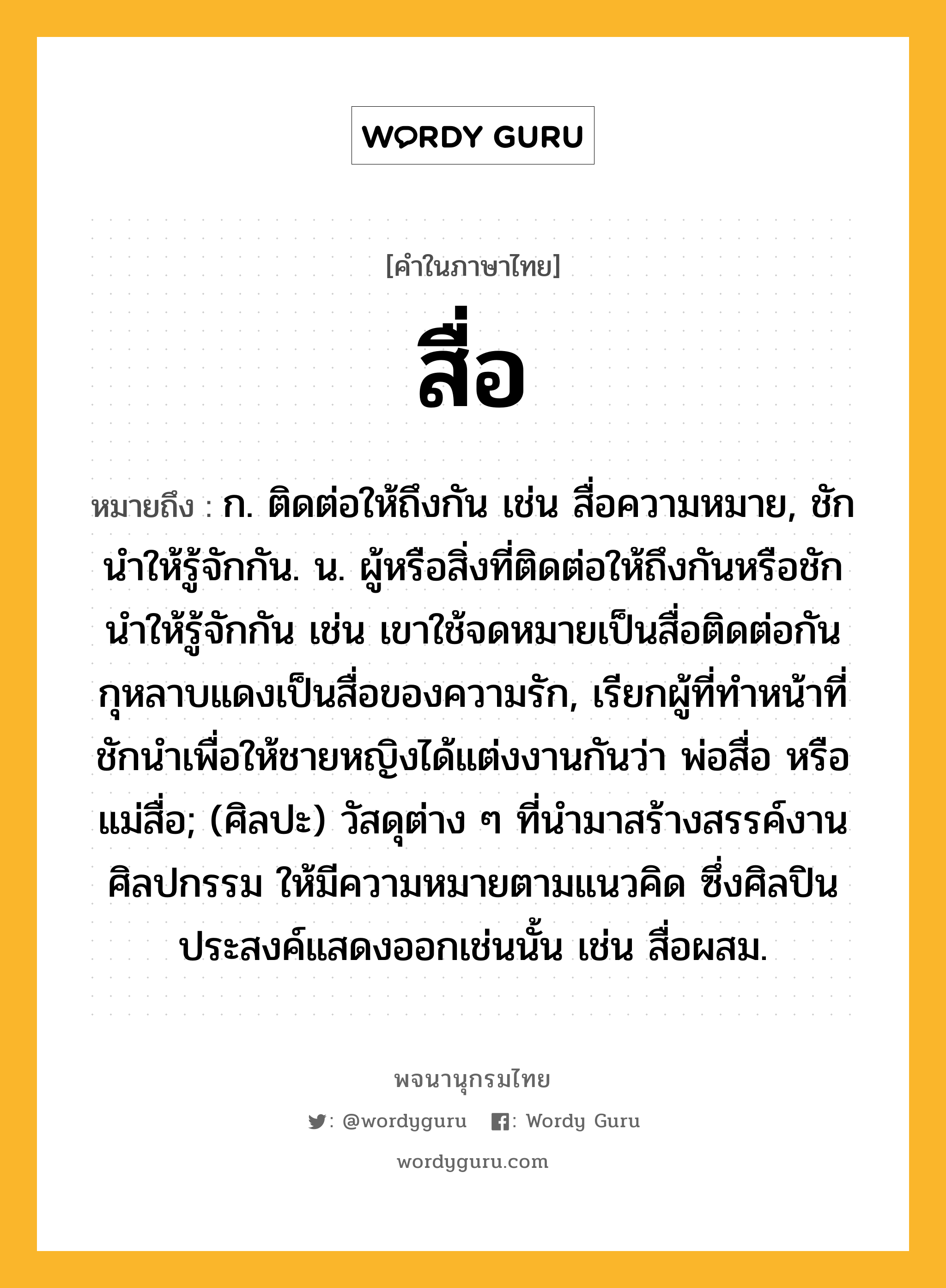 สื่อ ความหมาย หมายถึงอะไร?, คำในภาษาไทย สื่อ หมายถึง ก. ติดต่อให้ถึงกัน เช่น สื่อความหมาย, ชักนําให้รู้จักกัน. น. ผู้หรือสิ่งที่ติดต่อให้ถึงกันหรือชักนําให้รู้จักกัน เช่น เขาใช้จดหมายเป็นสื่อติดต่อกัน กุหลาบแดงเป็นสื่อของความรัก, เรียกผู้ที่ทำหน้าที่ชักนำเพื่อให้ชายหญิงได้แต่งงานกันว่า พ่อสื่อ หรือ แม่สื่อ; (ศิลปะ) วัสดุต่าง ๆ ที่นำมาสร้างสรรค์งานศิลปกรรม ให้มีความหมายตามแนวคิด ซึ่งศิลปินประสงค์แสดงออกเช่นนั้น เช่น สื่อผสม.