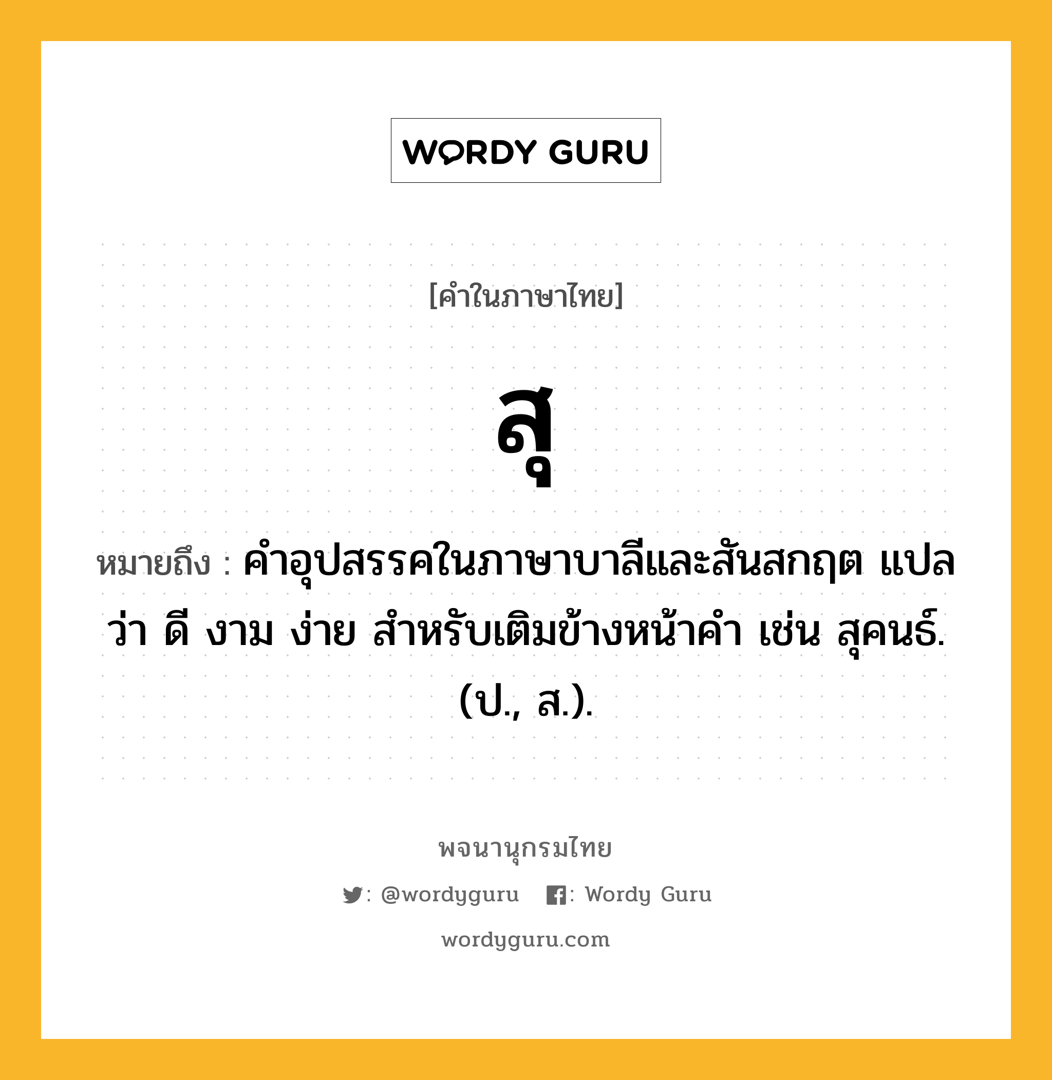 สุ ความหมาย หมายถึงอะไร?, คำในภาษาไทย สุ หมายถึง คําอุปสรรคในภาษาบาลีและสันสกฤต แปลว่า ดี งาม ง่าย สําหรับเติมข้างหน้าคํา เช่น สุคนธ์. (ป., ส.).