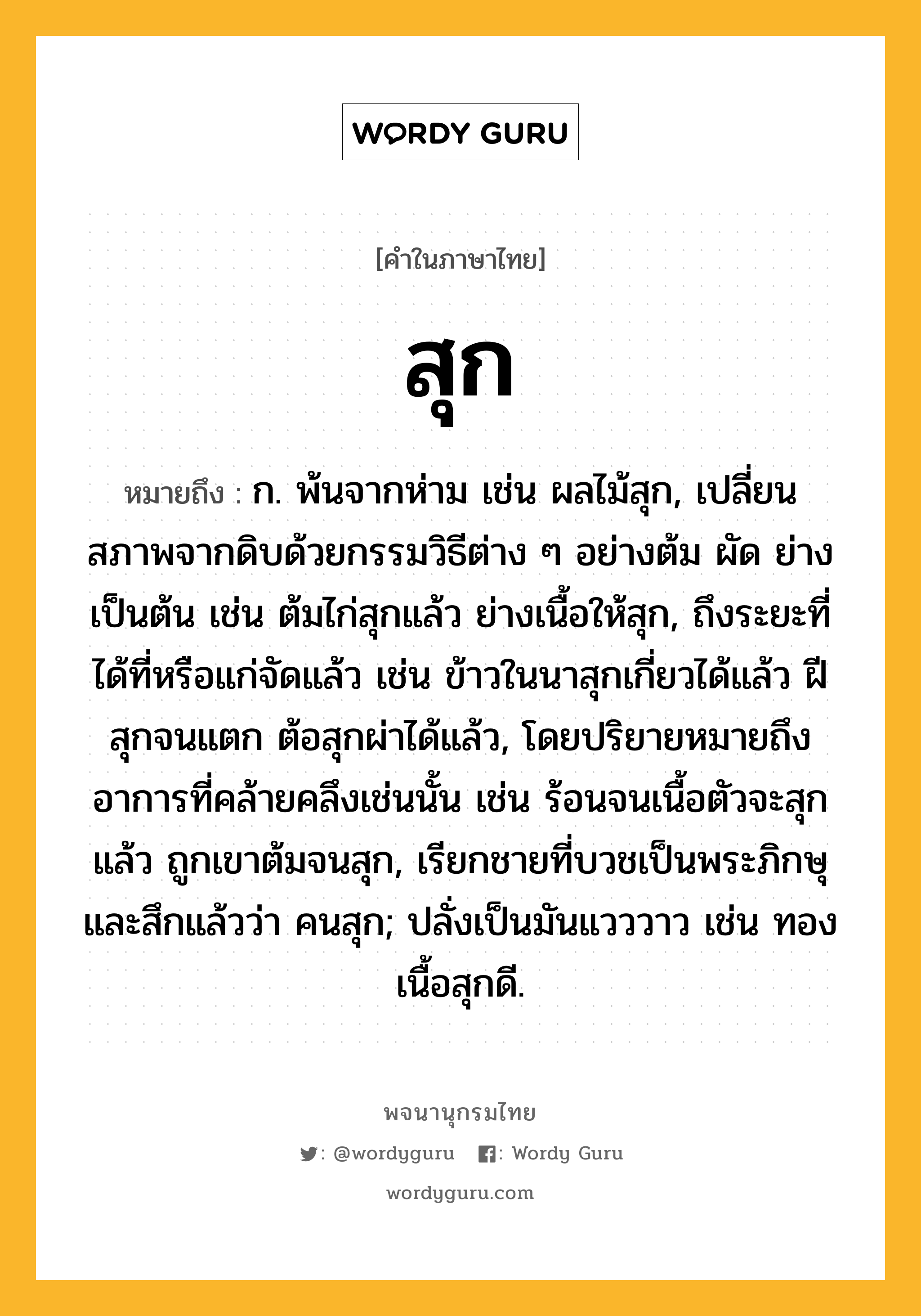 สุก ความหมาย หมายถึงอะไร?, คำในภาษาไทย สุก หมายถึง ก. พ้นจากห่าม เช่น ผลไม้สุก, เปลี่ยนสภาพจากดิบด้วยกรรมวิธีต่าง ๆ อย่างต้ม ผัด ย่าง เป็นต้น เช่น ต้มไก่สุกแล้ว ย่างเนื้อให้สุก, ถึงระยะที่ได้ที่หรือแก่จัดแล้ว เช่น ข้าวในนาสุกเกี่ยวได้แล้ว ฝีสุกจนแตก ต้อสุกผ่าได้แล้ว, โดยปริยายหมายถึงอาการที่คล้ายคลึงเช่นนั้น เช่น ร้อนจนเนื้อตัวจะสุกแล้ว ถูกเขาต้มจนสุก, เรียกชายที่บวชเป็นพระภิกษุและสึกแล้วว่า คนสุก; ปลั่งเป็นมันแวววาว เช่น ทองเนื้อสุกดี.