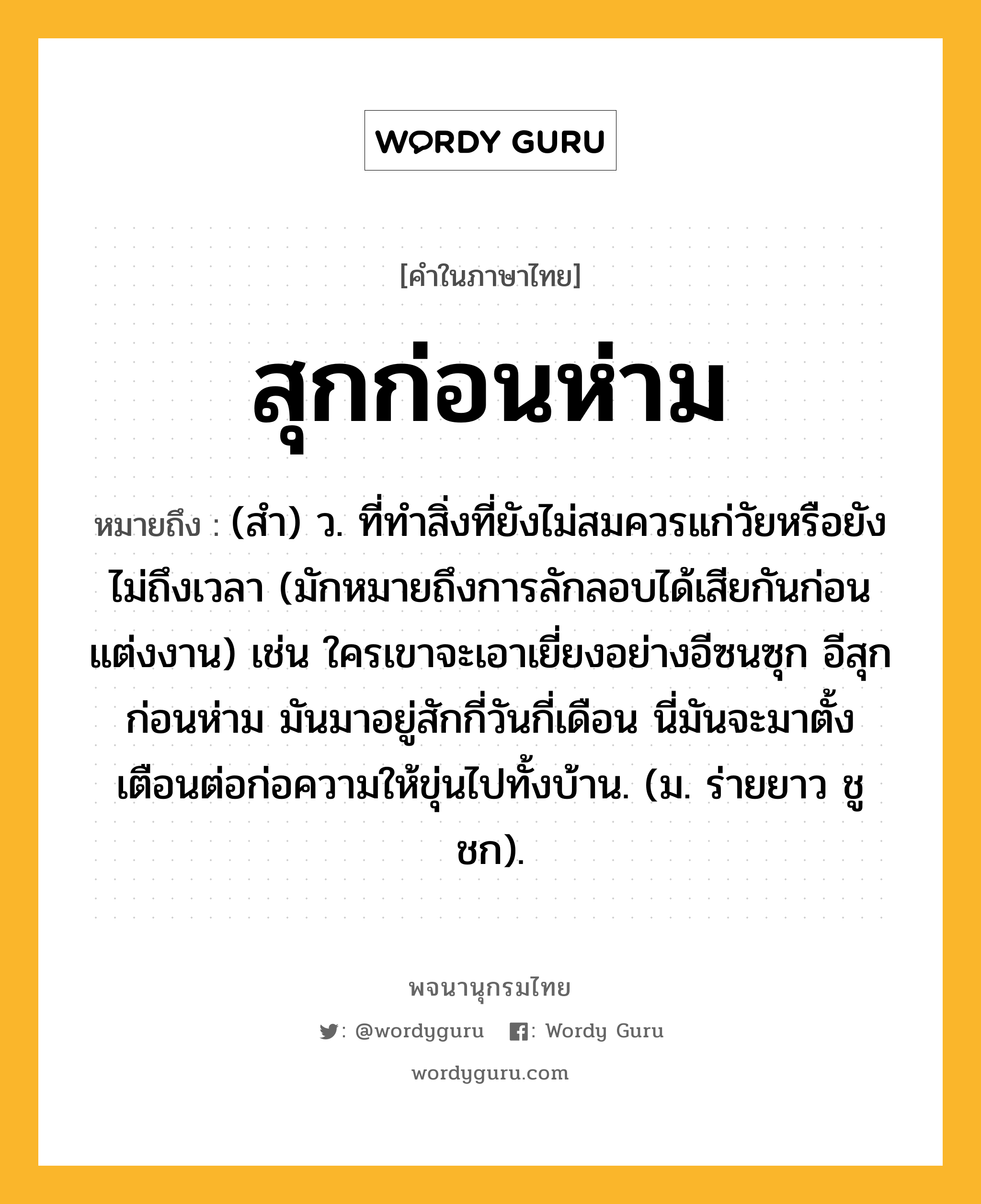 สุกก่อนห่าม ความหมาย หมายถึงอะไร?, คำในภาษาไทย สุกก่อนห่าม หมายถึง (สํา) ว. ที่ทําสิ่งที่ยังไม่สมควรแก่วัยหรือยังไม่ถึงเวลา (มักหมายถึงการลักลอบได้เสียกันก่อนแต่งงาน) เช่น ใครเขาจะเอาเยี่ยงอย่างอีซนซุก อีสุกก่อนห่าม มันมาอยู่สักกี่วันกี่เดือน นี่มันจะมาตั้งเตือนต่อก่อความให้ขุ่นไปทั้งบ้าน. (ม. ร่ายยาว ชูชก).