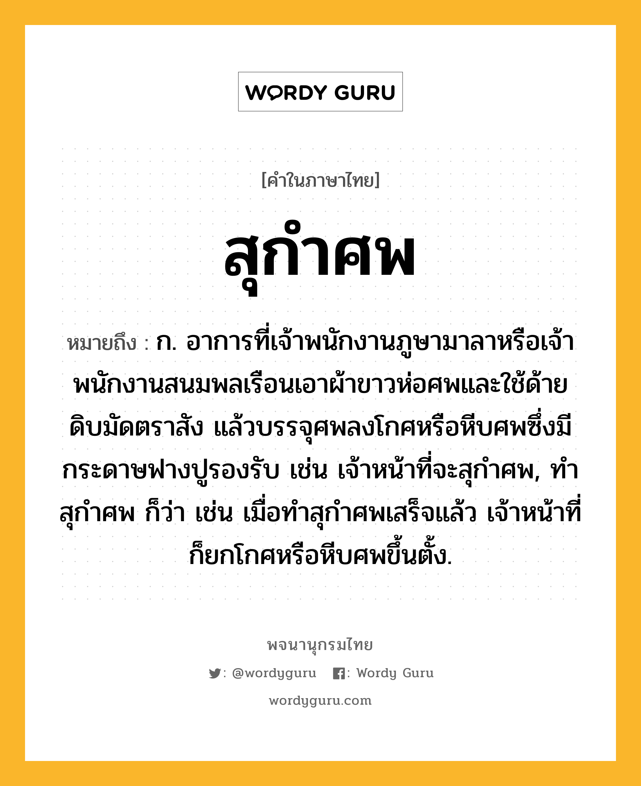 สุกำศพ ความหมาย หมายถึงอะไร?, คำในภาษาไทย สุกำศพ หมายถึง ก. อาการที่เจ้าพนักงานภูษามาลาหรือเจ้าพนักงานสนมพลเรือนเอาผ้าขาวห่อศพและใช้ด้ายดิบมัดตราสัง แล้วบรรจุศพลงโกศหรือหีบศพซึ่งมีกระดาษฟางปูรองรับ เช่น เจ้าหน้าที่จะสุกําศพ, ทําสุกําศพ ก็ว่า เช่น เมื่อทําสุกําศพเสร็จแล้ว เจ้าหน้าที่ก็ยกโกศหรือหีบศพขึ้นตั้ง.