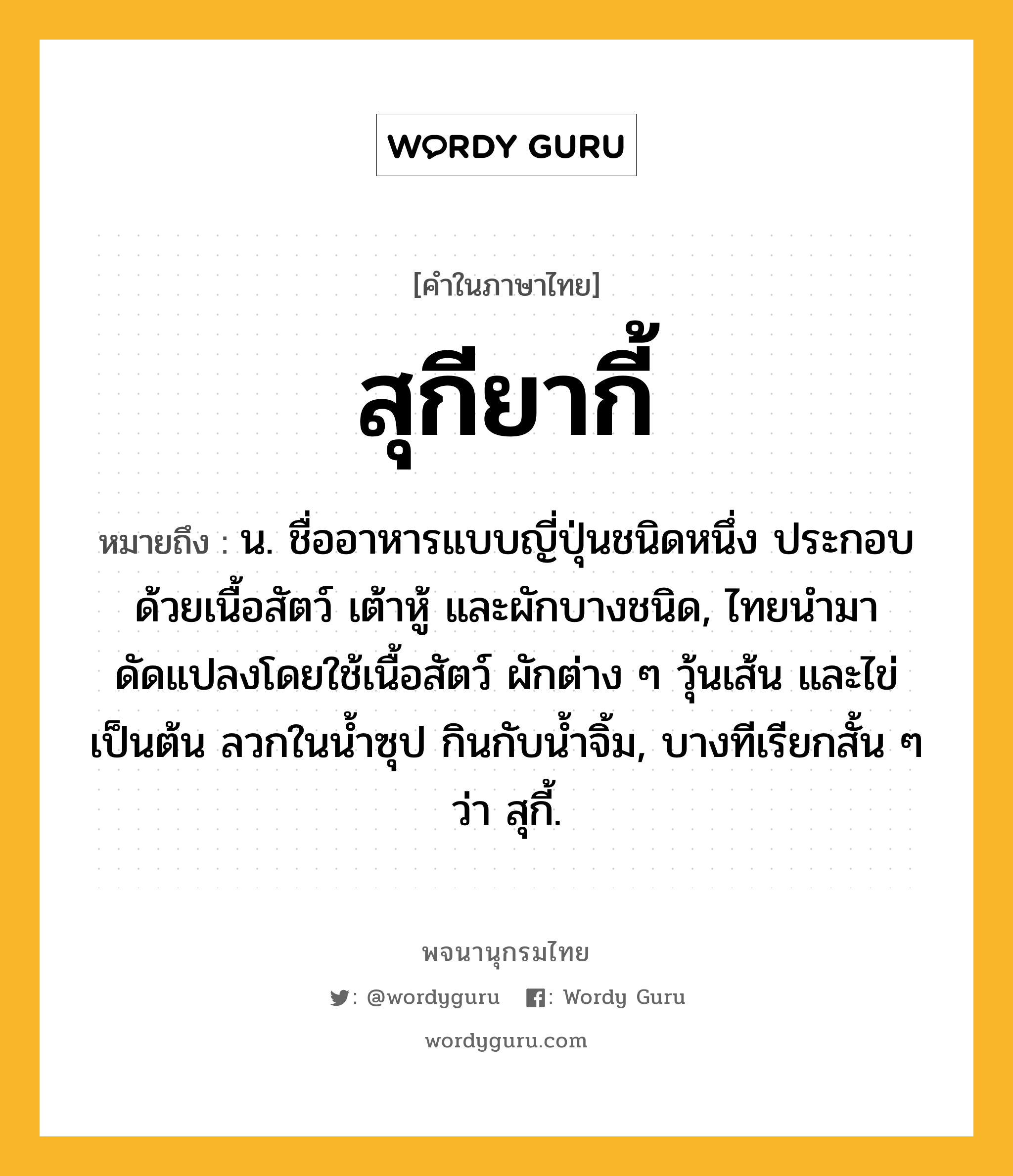 สุกียากี้ ความหมาย หมายถึงอะไร?, คำในภาษาไทย สุกียากี้ หมายถึง น. ชื่ออาหารแบบญี่ปุ่นชนิดหนึ่ง ประกอบด้วยเนื้อสัตว์ เต้าหู้ และผักบางชนิด, ไทยนำมาดัดแปลงโดยใช้เนื้อสัตว์ ผักต่าง ๆ วุ้นเส้น และไข่ เป็นต้น ลวกในน้ำซุป กินกับน้ำจิ้ม, บางทีเรียกสั้น ๆ ว่า สุกี้.