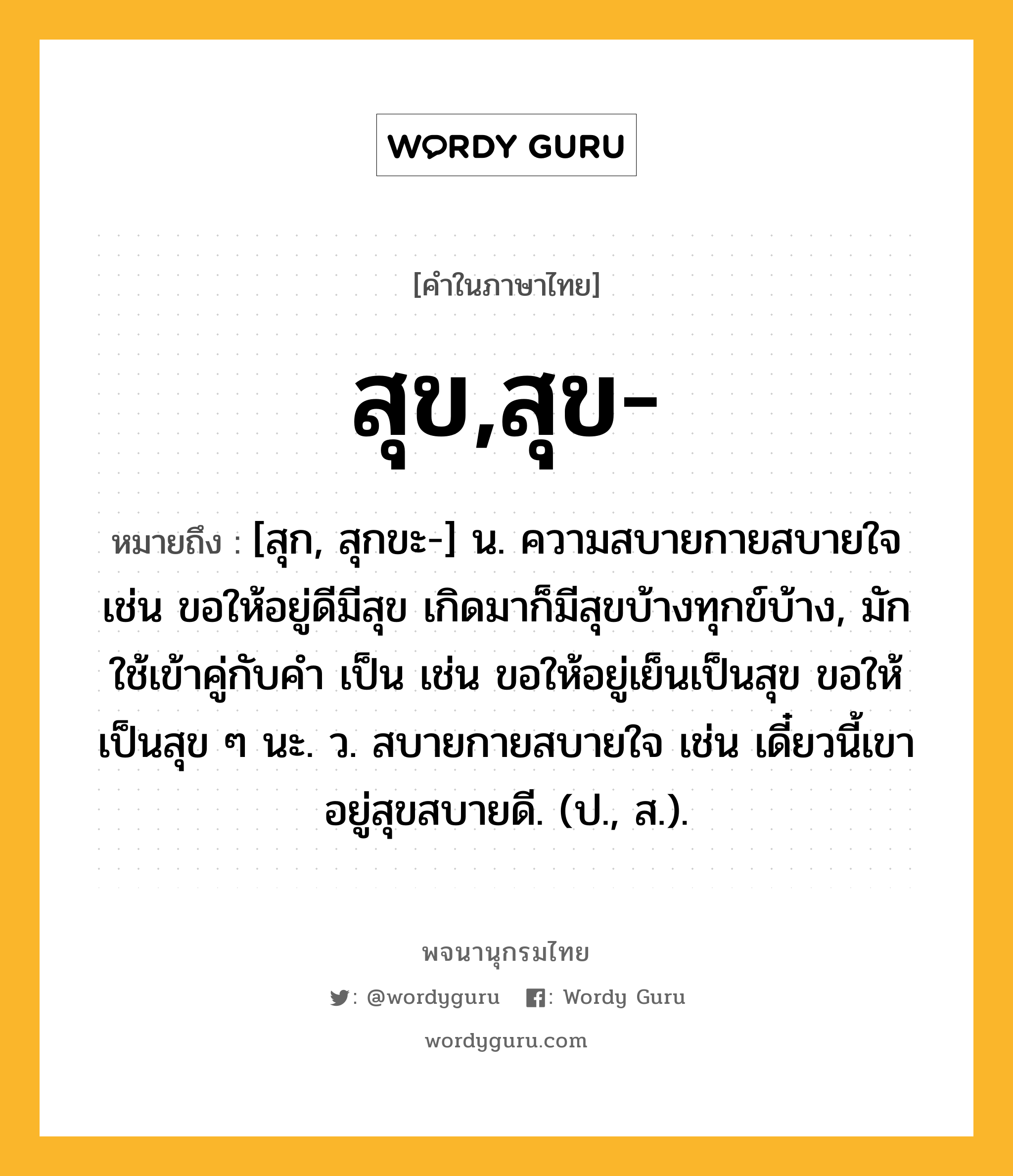 สุข,สุข- ความหมาย หมายถึงอะไร?, คำในภาษาไทย สุข,สุข- หมายถึง [สุก, สุกขะ-] น. ความสบายกายสบายใจ เช่น ขอให้อยู่ดีมีสุข เกิดมาก็มีสุขบ้างทุกข์บ้าง, มักใช้เข้าคู่กับคำ เป็น เช่น ขอให้อยู่เย็นเป็นสุข ขอให้เป็นสุข ๆ นะ. ว. สบายกายสบายใจ เช่น เดี๋ยวนี้เขาอยู่สุขสบายดี. (ป., ส.).