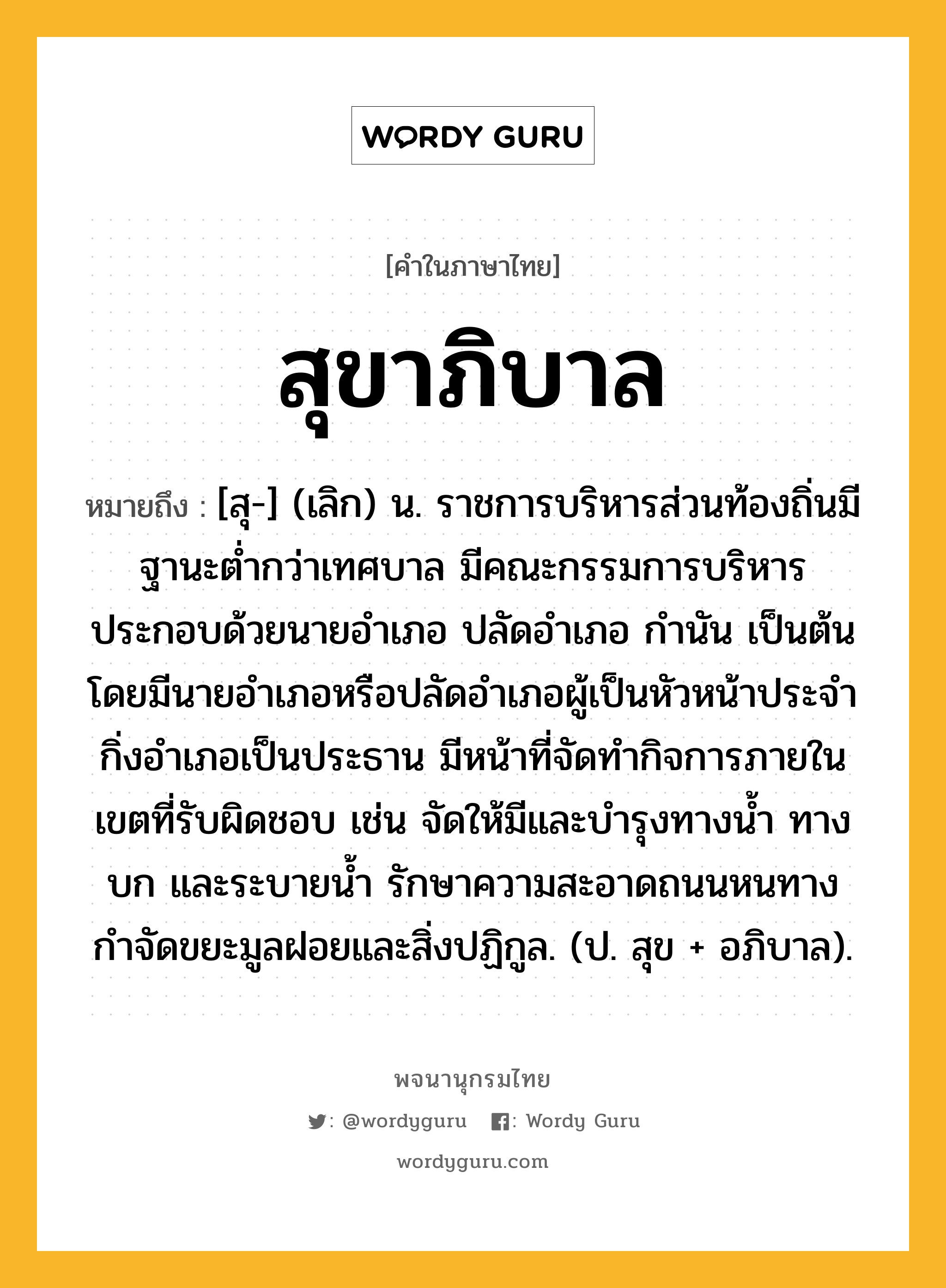 สุขาภิบาล ความหมาย หมายถึงอะไร?, คำในภาษาไทย สุขาภิบาล หมายถึง [สุ-] (เลิก) น. ราชการบริหารส่วนท้องถิ่นมีฐานะตํ่ากว่าเทศบาล มีคณะกรรมการบริหารประกอบด้วยนายอําเภอ ปลัดอําเภอ กํานัน เป็นต้น โดยมีนายอําเภอหรือปลัดอําเภอผู้เป็นหัวหน้าประจํากิ่งอําเภอเป็นประธาน มีหน้าที่จัดทํากิจการภายในเขตที่รับผิดชอบ เช่น จัดให้มีและบํารุงทางนํ้า ทางบก และระบายนํ้า รักษาความสะอาดถนนหนทาง กําจัดขยะมูลฝอยและสิ่งปฏิกูล. (ป. สุข + อภิบาล).