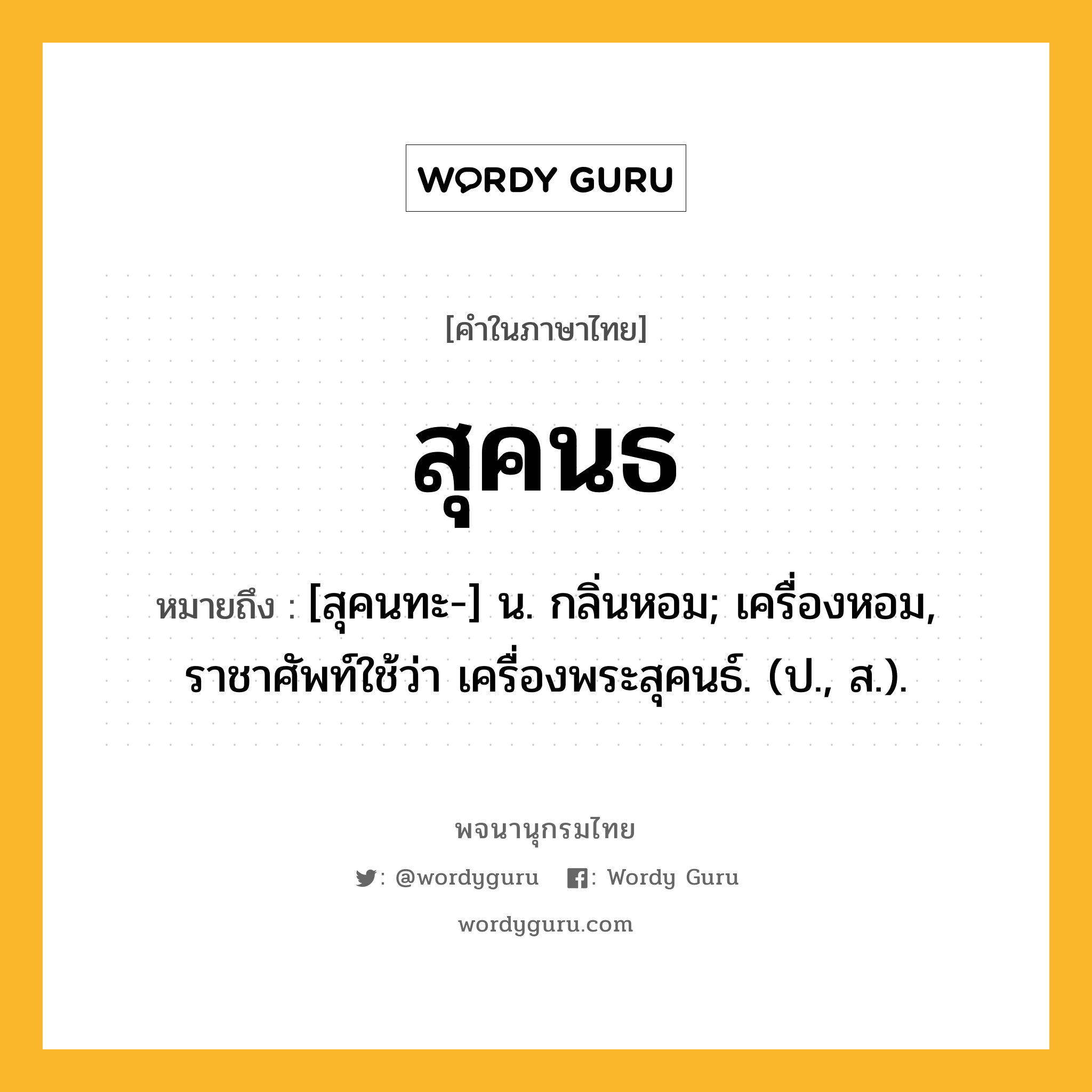 สุคนธ ความหมาย หมายถึงอะไร?, คำในภาษาไทย สุคนธ หมายถึง [สุคนทะ-] น. กลิ่นหอม; เครื่องหอม, ราชาศัพท์ใช้ว่า เครื่องพระสุคนธ์. (ป., ส.).