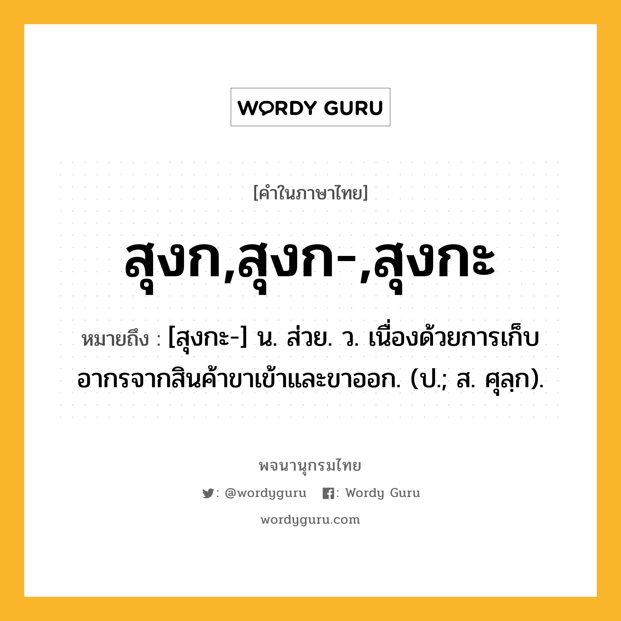 สุงก,สุงก-,สุงกะ ความหมาย หมายถึงอะไร?, คำในภาษาไทย สุงก,สุงก-,สุงกะ หมายถึง [สุงกะ-] น. ส่วย. ว. เนื่องด้วยการเก็บอากรจากสินค้าขาเข้าและขาออก. (ป.; ส. ศุลฺก).