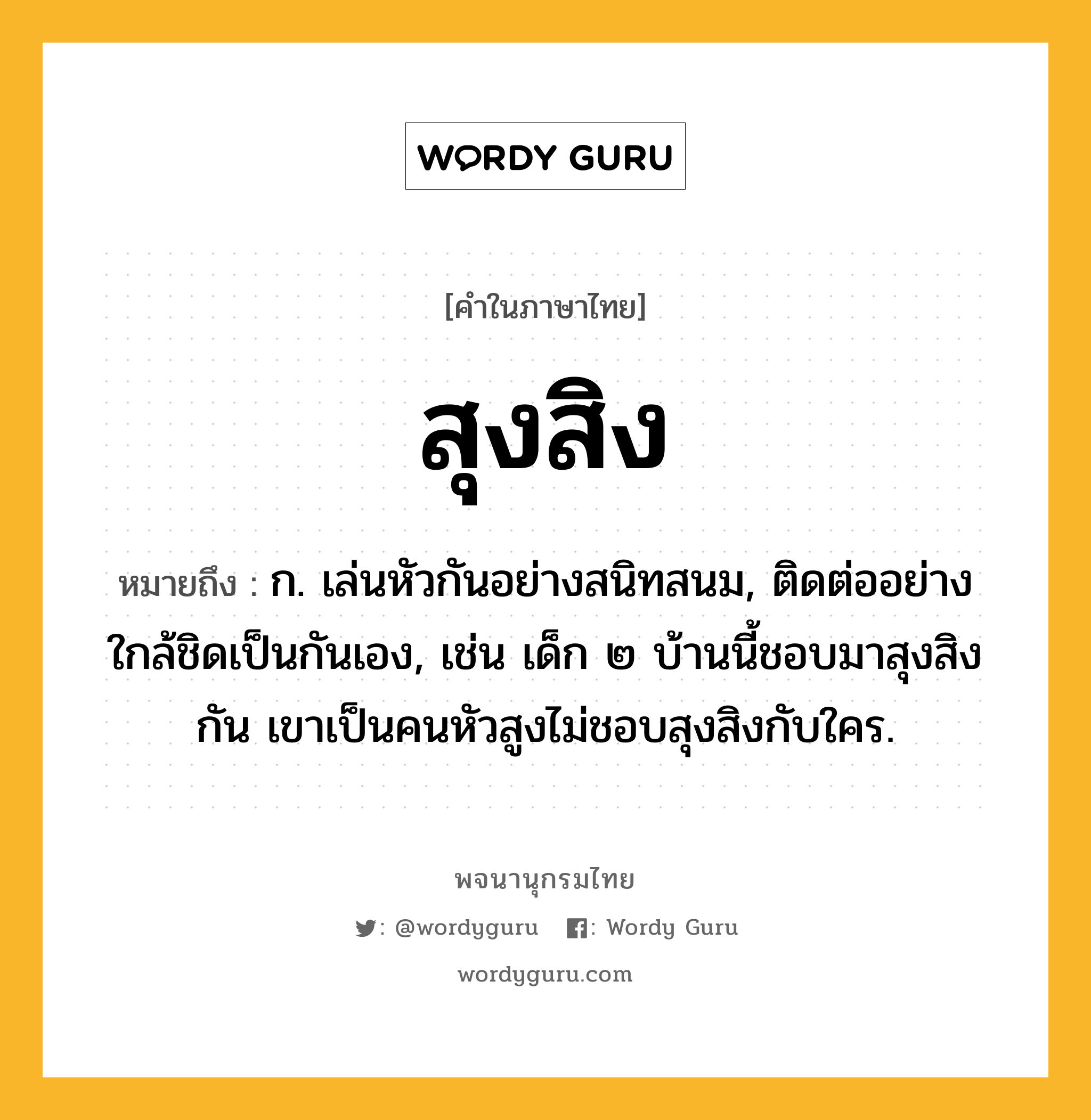 สุงสิง ความหมาย หมายถึงอะไร?, คำในภาษาไทย สุงสิง หมายถึง ก. เล่นหัวกันอย่างสนิทสนม, ติดต่ออย่างใกล้ชิดเป็นกันเอง, เช่น เด็ก ๒ บ้านนี้ชอบมาสุงสิงกัน เขาเป็นคนหัวสูงไม่ชอบสุงสิงกับใคร.