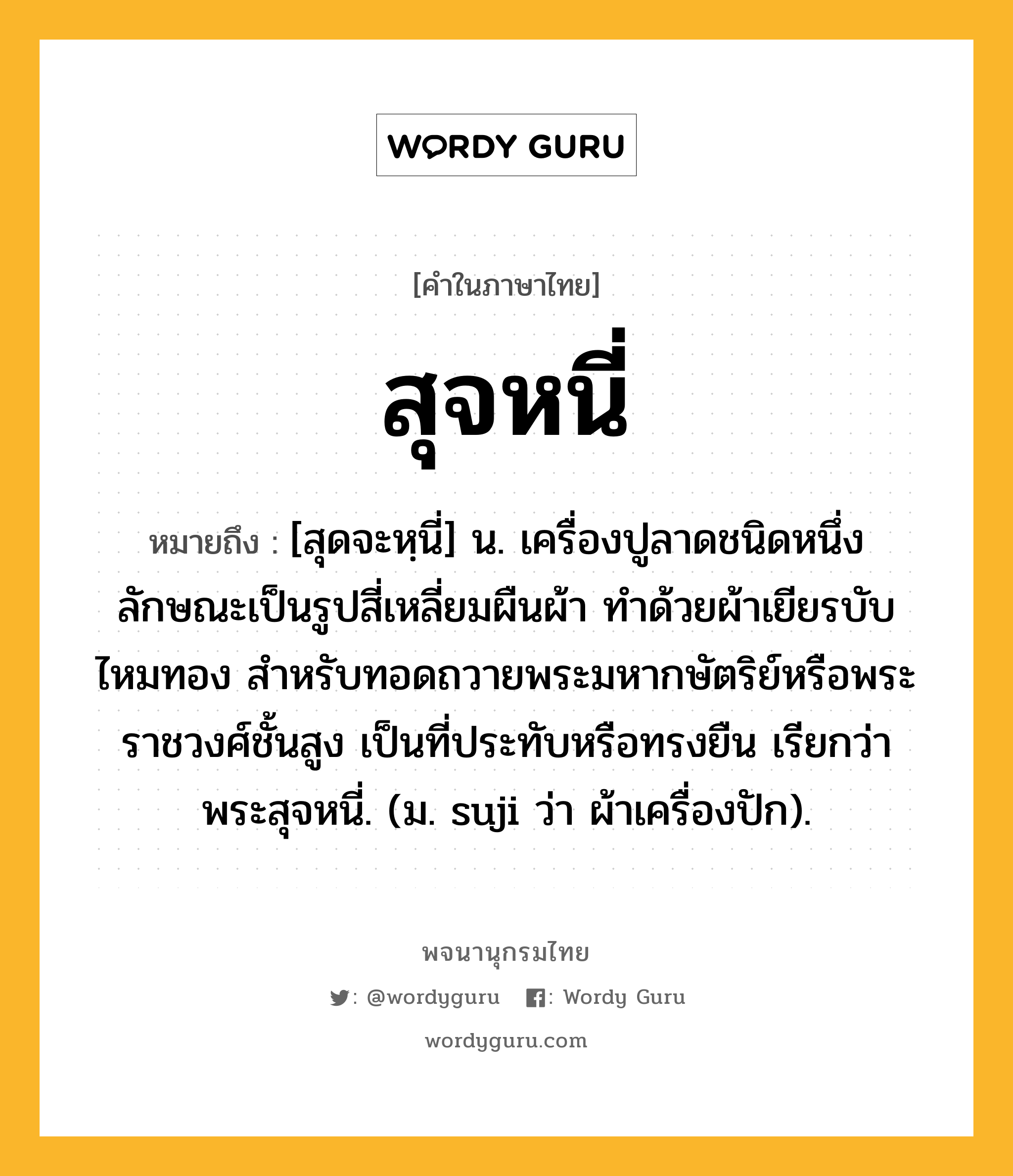 สุจหนี่ ความหมาย หมายถึงอะไร?, คำในภาษาไทย สุจหนี่ หมายถึง [สุดจะหฺนี่] น. เครื่องปูลาดชนิดหนึ่ง ลักษณะเป็นรูปสี่เหลี่ยมผืนผ้า ทําด้วยผ้าเยียรบับไหมทอง สําหรับทอดถวายพระมหากษัตริย์หรือพระราชวงศ์ชั้นสูง เป็นที่ประทับหรือทรงยืน เรียกว่า พระสุจหนี่. (ม. suji ว่า ผ้าเครื่องปัก).