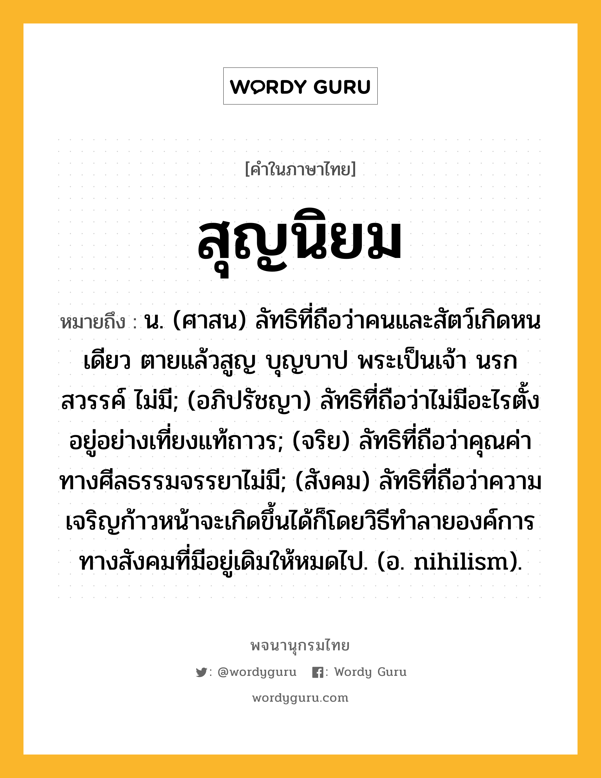 สุญนิยม ความหมาย หมายถึงอะไร?, คำในภาษาไทย สุญนิยม หมายถึง น. (ศาสน) ลัทธิที่ถือว่าคนและสัตว์เกิดหนเดียว ตายแล้วสูญ บุญบาป พระเป็นเจ้า นรก สวรรค์ ไม่มี; (อภิปรัชญา) ลัทธิที่ถือว่าไม่มีอะไรตั้งอยู่อย่างเที่ยงแท้ถาวร; (จริย) ลัทธิที่ถือว่าคุณค่าทางศีลธรรมจรรยาไม่มี; (สังคม) ลัทธิที่ถือว่าความเจริญก้าวหน้าจะเกิดขึ้นได้ก็โดยวิธีทําลายองค์การทางสังคมที่มีอยู่เดิมให้หมดไป. (อ. nihilism).