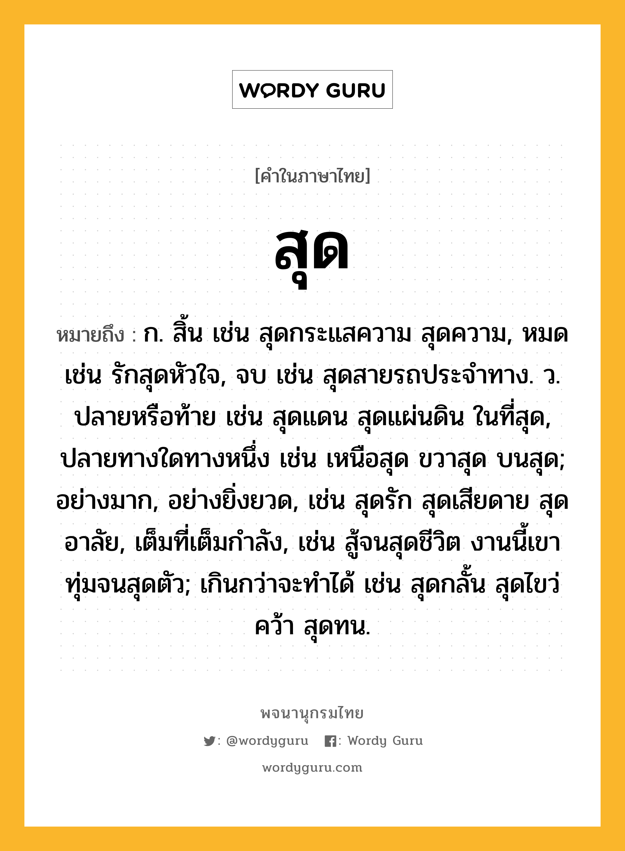 สุด ความหมาย หมายถึงอะไร?, คำในภาษาไทย สุด หมายถึง ก. สิ้น เช่น สุดกระแสความ สุดความ, หมด เช่น รักสุดหัวใจ, จบ เช่น สุดสายรถประจำทาง. ว. ปลายหรือท้าย เช่น สุดแดน สุดแผ่นดิน ในที่สุด, ปลายทางใดทางหนึ่ง เช่น เหนือสุด ขวาสุด บนสุด; อย่างมาก, อย่างยิ่งยวด, เช่น สุดรัก สุดเสียดาย สุดอาลัย, เต็มที่เต็มกำลัง, เช่น สู้จนสุดชีวิต งานนี้เขาทุ่มจนสุดตัว; เกินกว่าจะทำได้ เช่น สุดกลั้น สุดไขว่คว้า สุดทน.