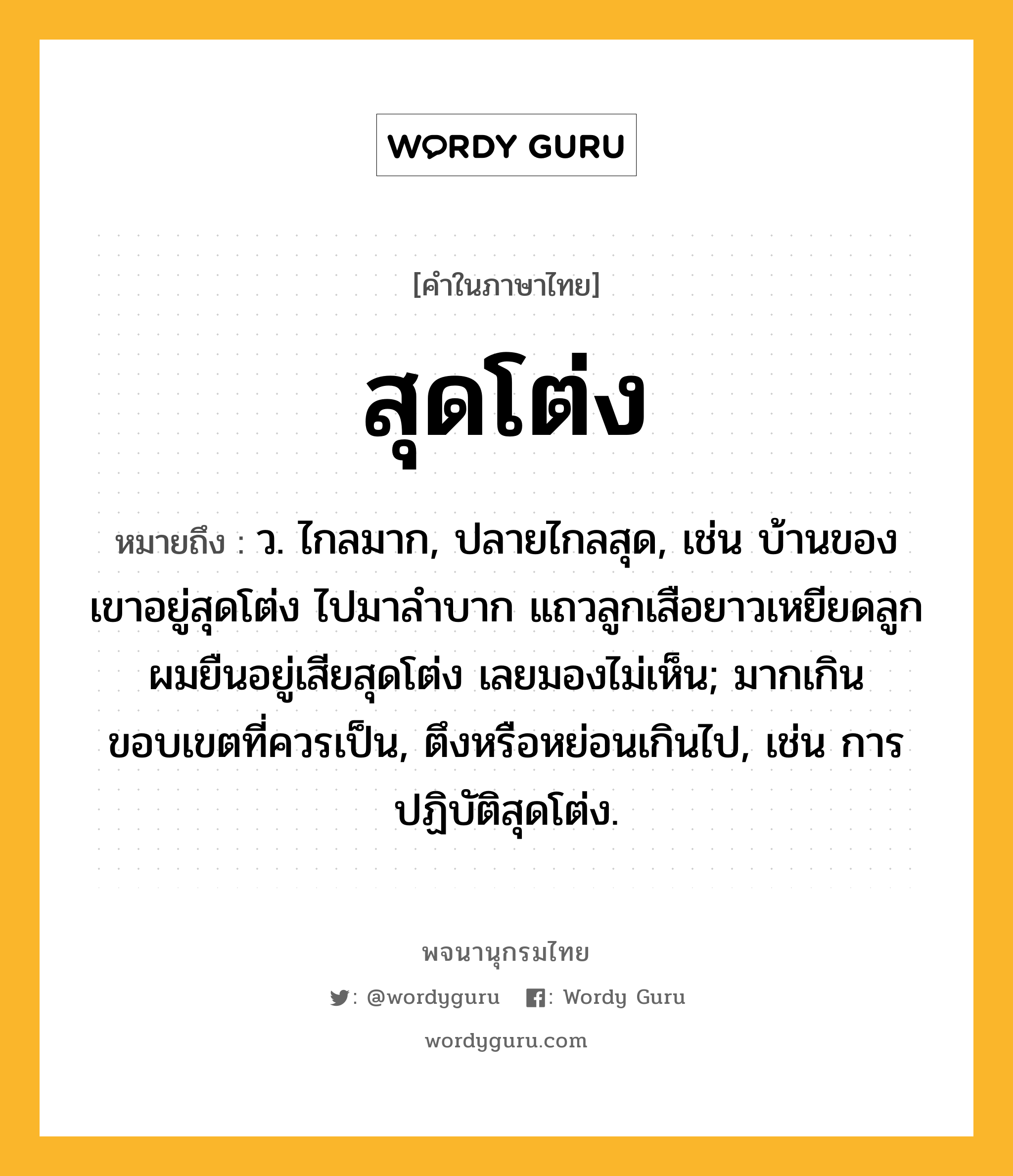 สุดโต่ง ความหมาย หมายถึงอะไร?, คำในภาษาไทย สุดโต่ง หมายถึง ว. ไกลมาก, ปลายไกลสุด, เช่น บ้านของเขาอยู่สุดโต่ง ไปมาลำบาก แถวลูกเสือยาวเหยียดลูกผมยืนอยู่เสียสุดโต่ง เลยมองไม่เห็น; มากเกินขอบเขตที่ควรเป็น, ตึงหรือหย่อนเกินไป, เช่น การปฏิบัติสุดโต่ง.