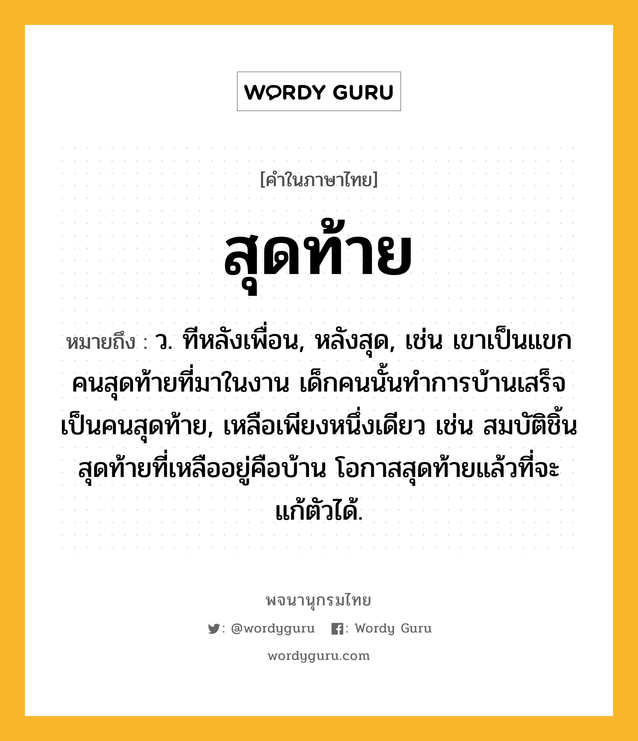 สุดท้าย ความหมาย หมายถึงอะไร?, คำในภาษาไทย สุดท้าย หมายถึง ว. ทีหลังเพื่อน, หลังสุด, เช่น เขาเป็นแขกคนสุดท้ายที่มาในงาน เด็กคนนั้นทำการบ้านเสร็จเป็นคนสุดท้าย, เหลือเพียงหนึ่งเดียว เช่น สมบัติชิ้นสุดท้ายที่เหลืออยู่คือบ้าน โอกาสสุดท้ายแล้วที่จะแก้ตัวได้.