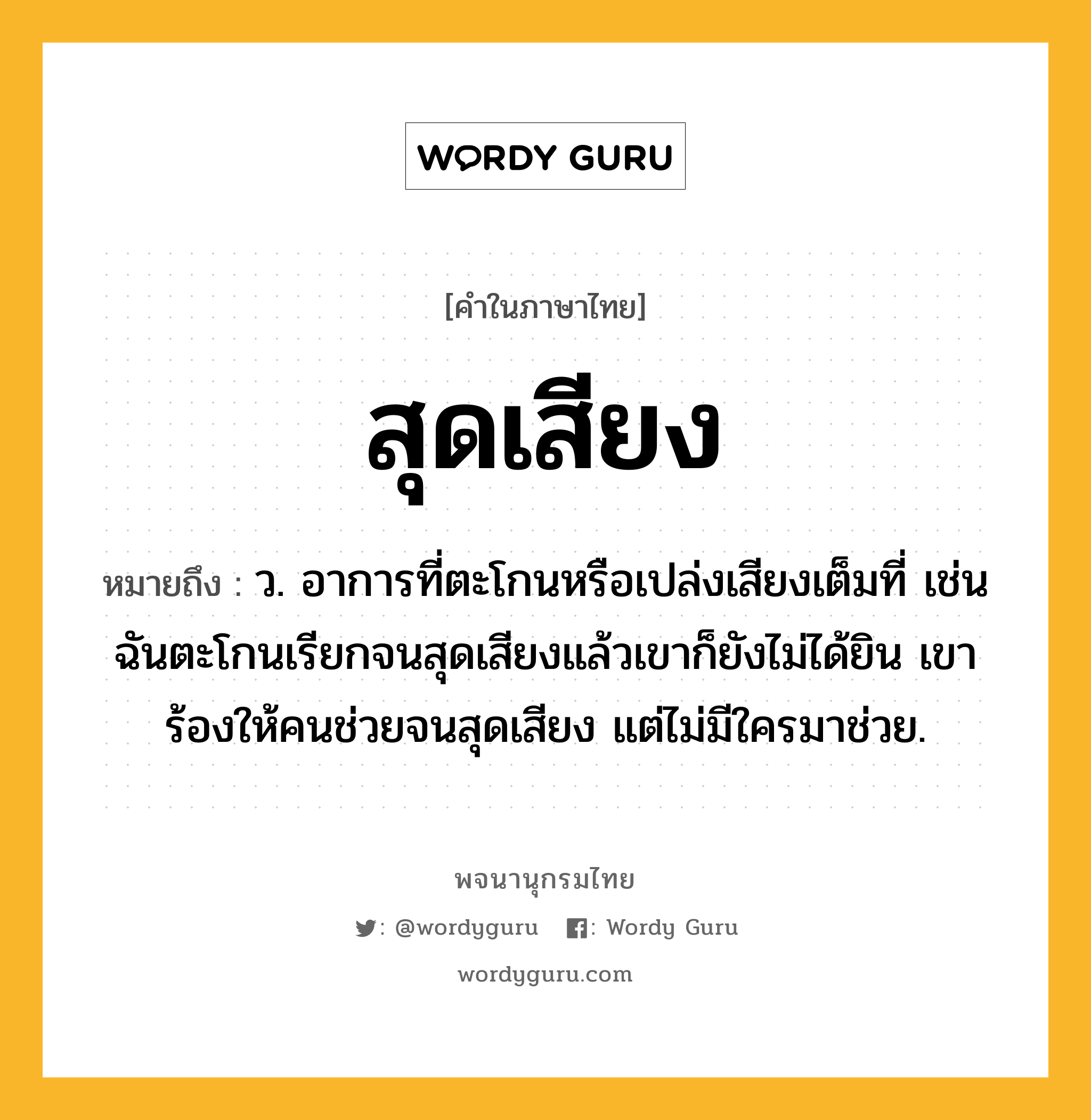 สุดเสียง ความหมาย หมายถึงอะไร?, คำในภาษาไทย สุดเสียง หมายถึง ว. อาการที่ตะโกนหรือเปล่งเสียงเต็มที่ เช่น ฉันตะโกนเรียกจนสุดเสียงแล้วเขาก็ยังไม่ได้ยิน เขาร้องให้คนช่วยจนสุดเสียง แต่ไม่มีใครมาช่วย.