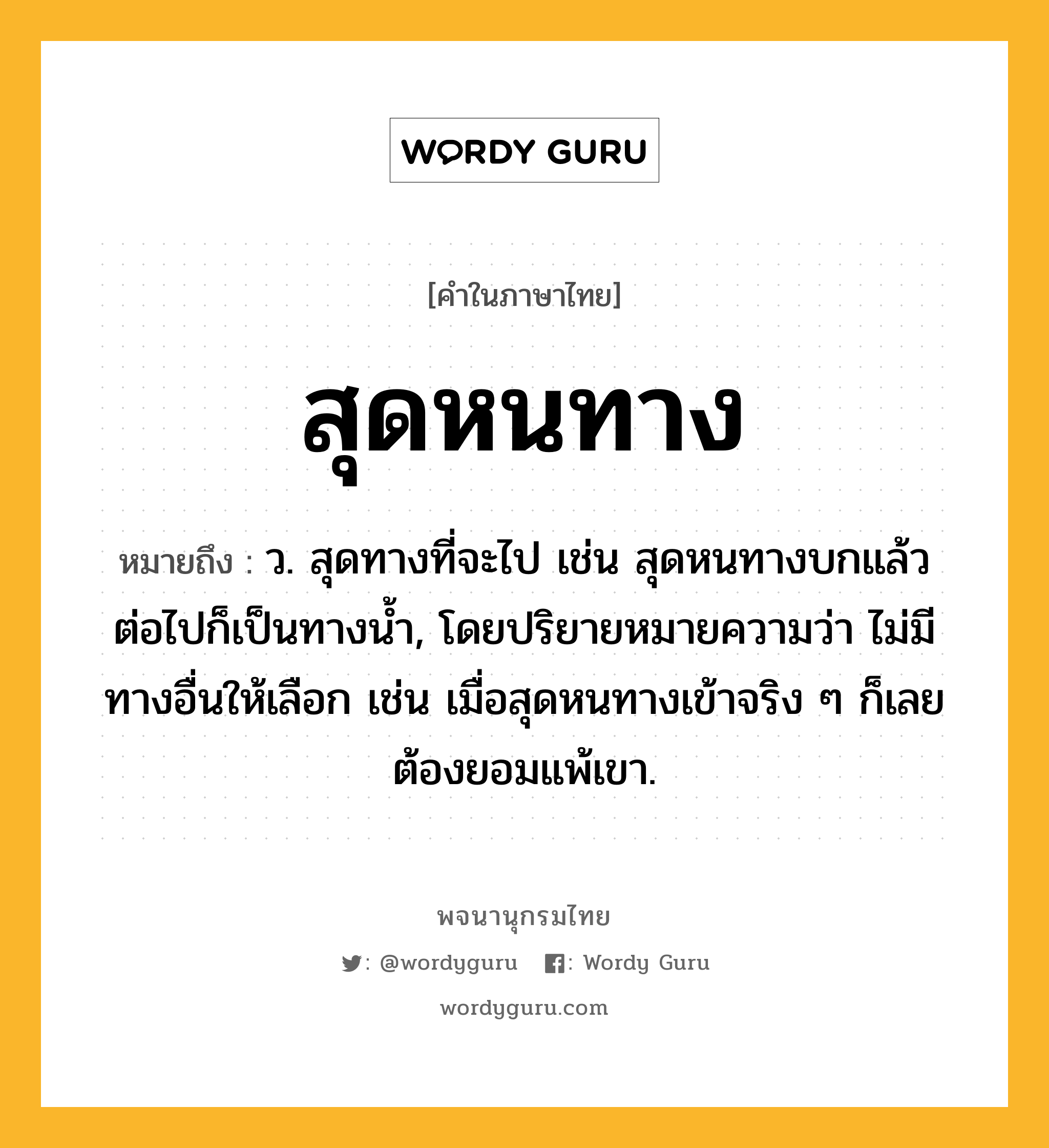 สุดหนทาง ความหมาย หมายถึงอะไร?, คำในภาษาไทย สุดหนทาง หมายถึง ว. สุดทางที่จะไป เช่น สุดหนทางบกแล้ว ต่อไปก็เป็นทางน้ำ, โดยปริยายหมายความว่า ไม่มีทางอื่นให้เลือก เช่น เมื่อสุดหนทางเข้าจริง ๆ ก็เลยต้องยอมแพ้เขา.