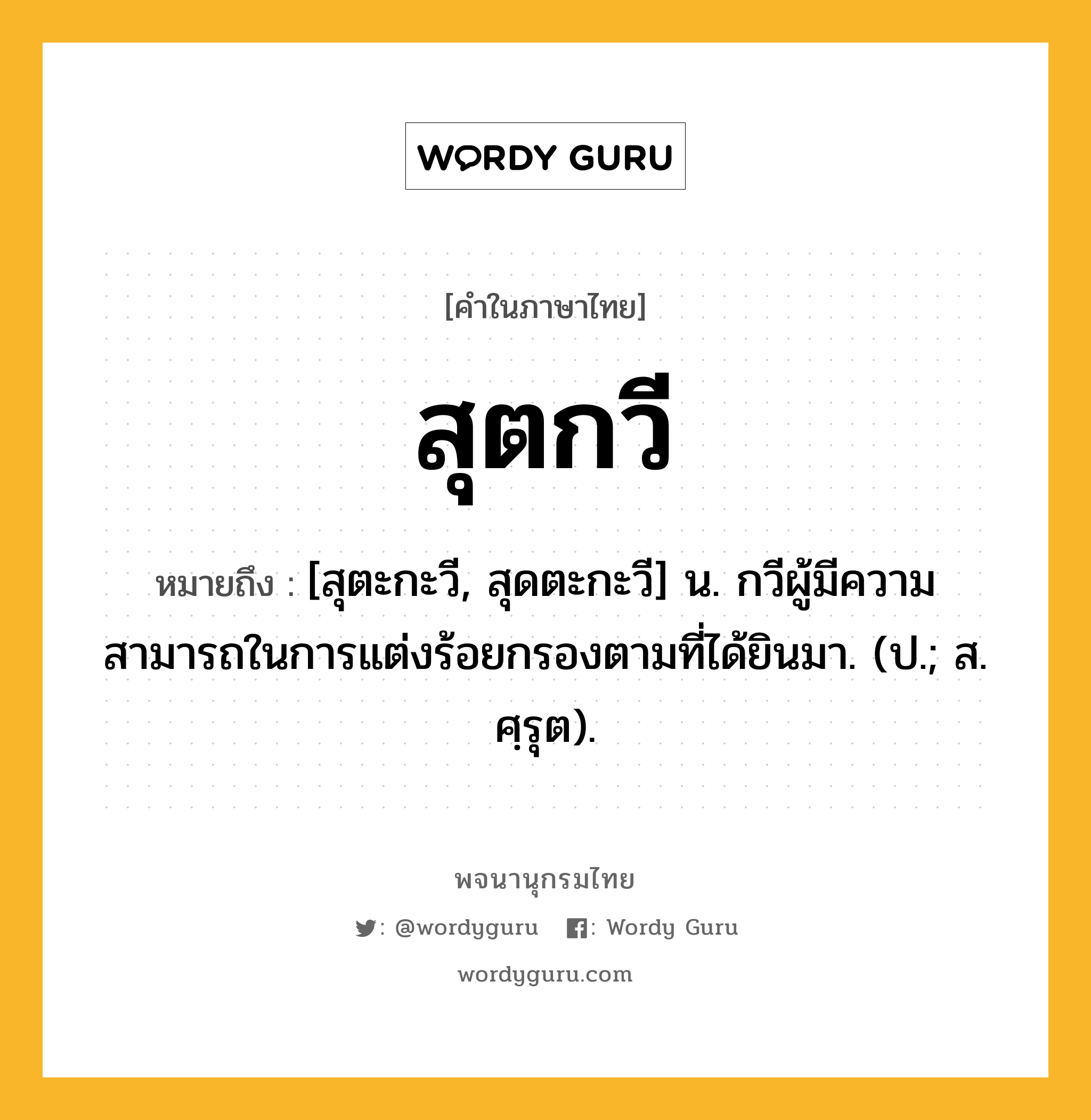 สุตกวี ความหมาย หมายถึงอะไร?, คำในภาษาไทย สุตกวี หมายถึง [สุตะกะวี, สุดตะกะวี] น. กวีผู้มีความสามารถในการแต่งร้อยกรองตามที่ได้ยินมา. (ป.; ส. ศฺรุต).