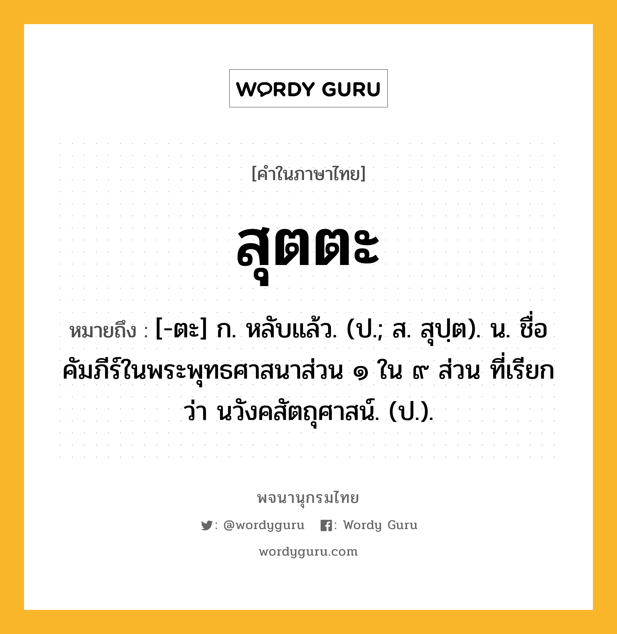 สุตตะ ความหมาย หมายถึงอะไร?, คำในภาษาไทย สุตตะ หมายถึง [-ตะ] ก. หลับแล้ว. (ป.; ส. สุปฺต). น. ชื่อคัมภีร์ในพระพุทธศาสนาส่วน ๑ ใน ๙ ส่วน ที่เรียกว่า นวังคสัตถุศาสน์. (ป.).