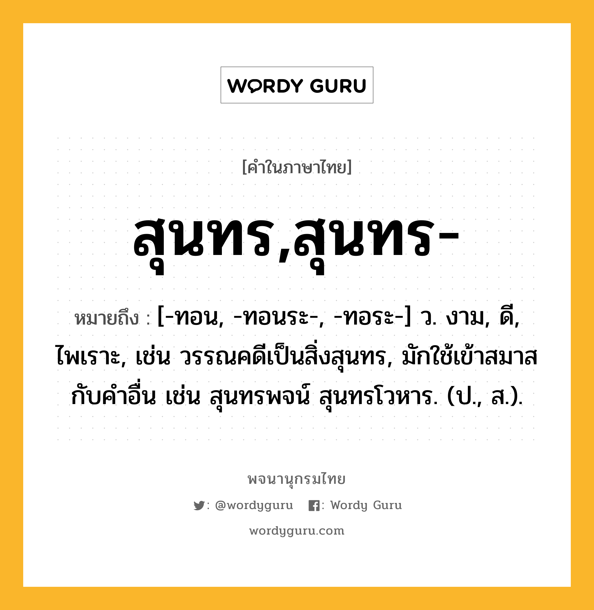 สุนทร,สุนทร- ความหมาย หมายถึงอะไร?, คำในภาษาไทย สุนทร,สุนทร- หมายถึง [-ทอน, -ทอนระ-, -ทอระ-] ว. งาม, ดี, ไพเราะ, เช่น วรรณคดีเป็นสิ่งสุนทร, มักใช้เข้าสมาสกับคำอื่น เช่น สุนทรพจน์ สุนทรโวหาร. (ป., ส.).