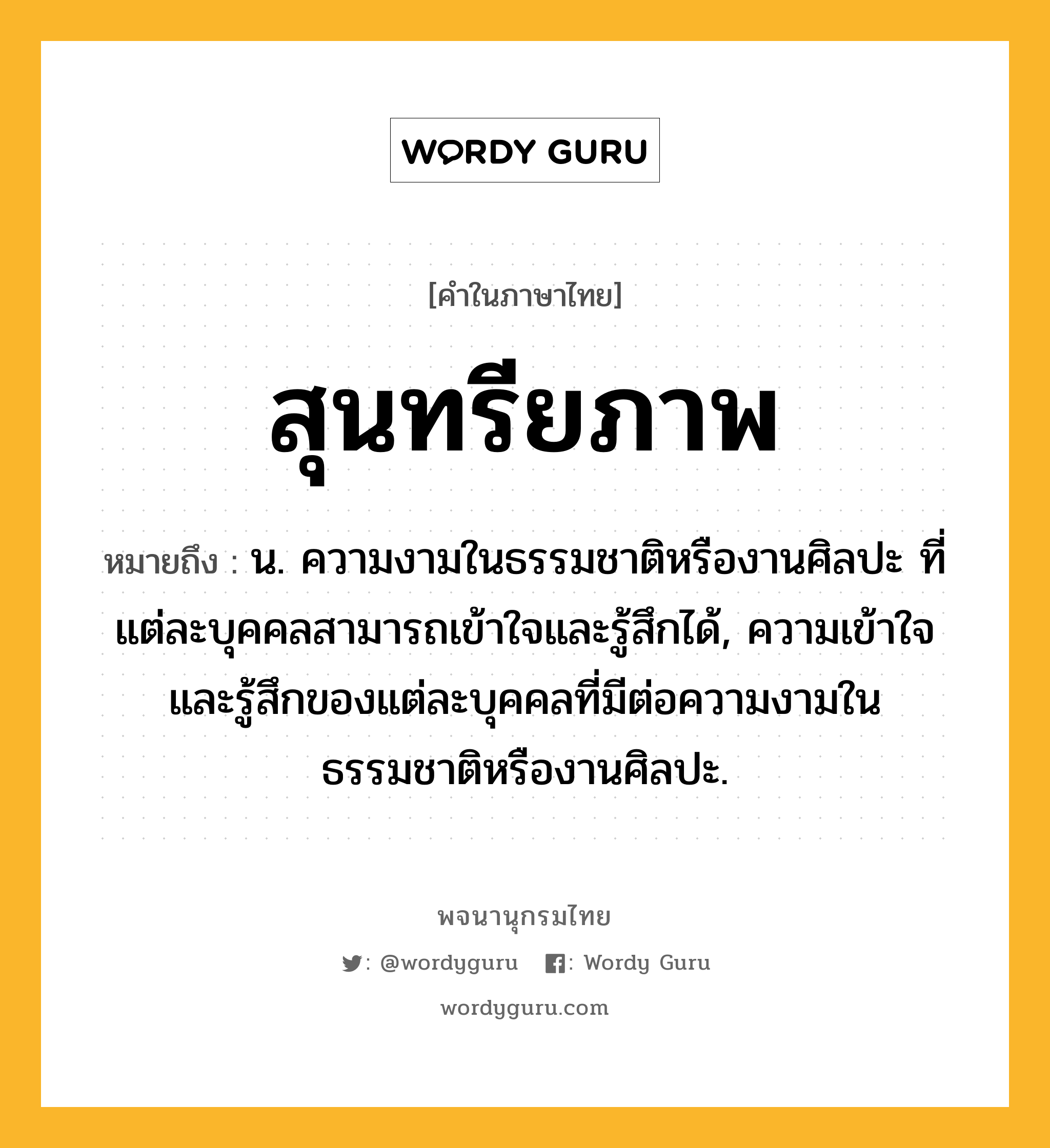 สุนทรียภาพ ความหมาย หมายถึงอะไร?, คำในภาษาไทย สุนทรียภาพ หมายถึง น. ความงามในธรรมชาติหรืองานศิลปะ ที่แต่ละบุคคลสามารถเข้าใจและรู้สึกได้, ความเข้าใจและรู้สึกของแต่ละบุคคลที่มีต่อความงามในธรรมชาติหรืองานศิลปะ.