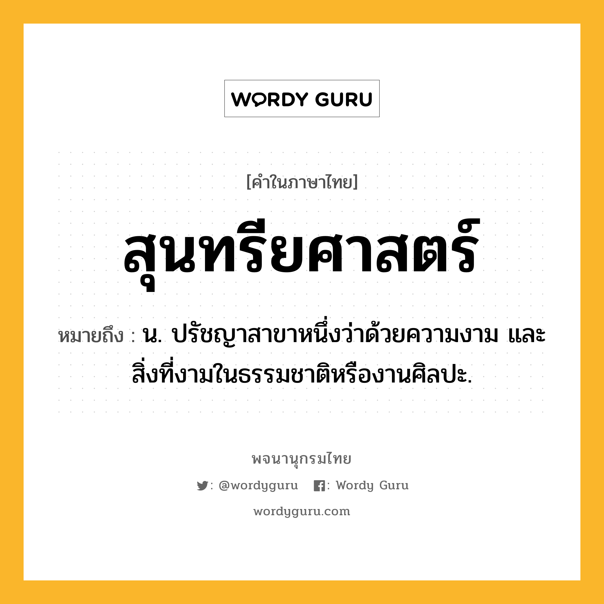 สุนทรียศาสตร์ ความหมาย หมายถึงอะไร?, คำในภาษาไทย สุนทรียศาสตร์ หมายถึง น. ปรัชญาสาขาหนึ่งว่าด้วยความงาม และสิ่งที่งามในธรรมชาติหรืองานศิลปะ.