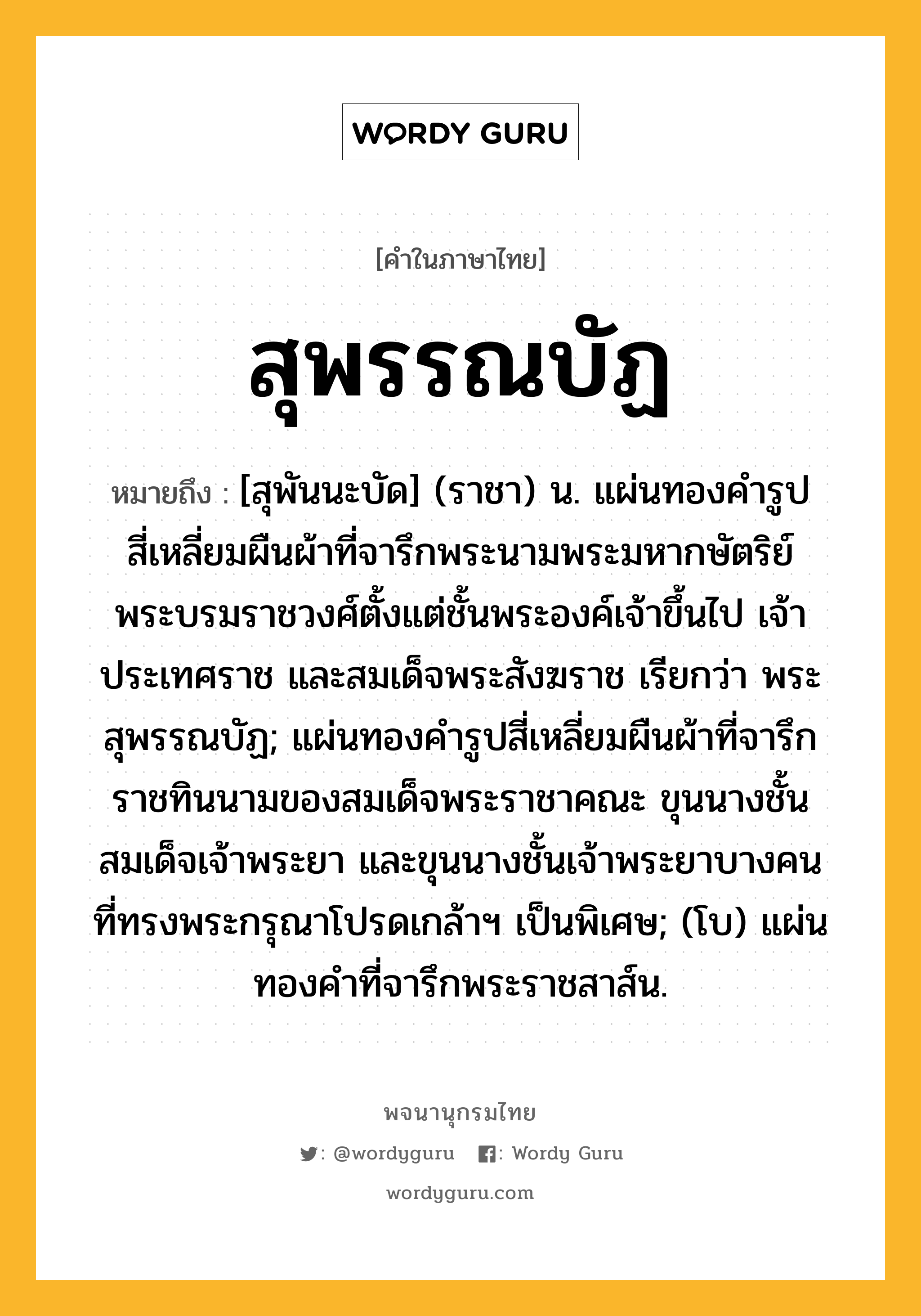 สุพรรณบัฏ ความหมาย หมายถึงอะไร?, คำในภาษาไทย สุพรรณบัฏ หมายถึง [สุพันนะบัด] (ราชา) น. แผ่นทองคํารูปสี่เหลี่ยมผืนผ้าที่จารึกพระนามพระมหากษัตริย์ พระบรมราชวงศ์ตั้งแต่ชั้นพระองค์เจ้าขึ้นไป เจ้าประเทศราช และสมเด็จพระสังฆราช เรียกว่า พระสุพรรณบัฏ; แผ่นทองคํารูปสี่เหลี่ยมผืนผ้าที่จารึกราชทินนามของสมเด็จพระราชาคณะ ขุนนางชั้นสมเด็จเจ้าพระยา และขุนนางชั้นเจ้าพระยาบางคน ที่ทรงพระกรุณาโปรดเกล้าฯ เป็นพิเศษ; (โบ) แผ่นทองคำที่จารึกพระราชสาส์น.