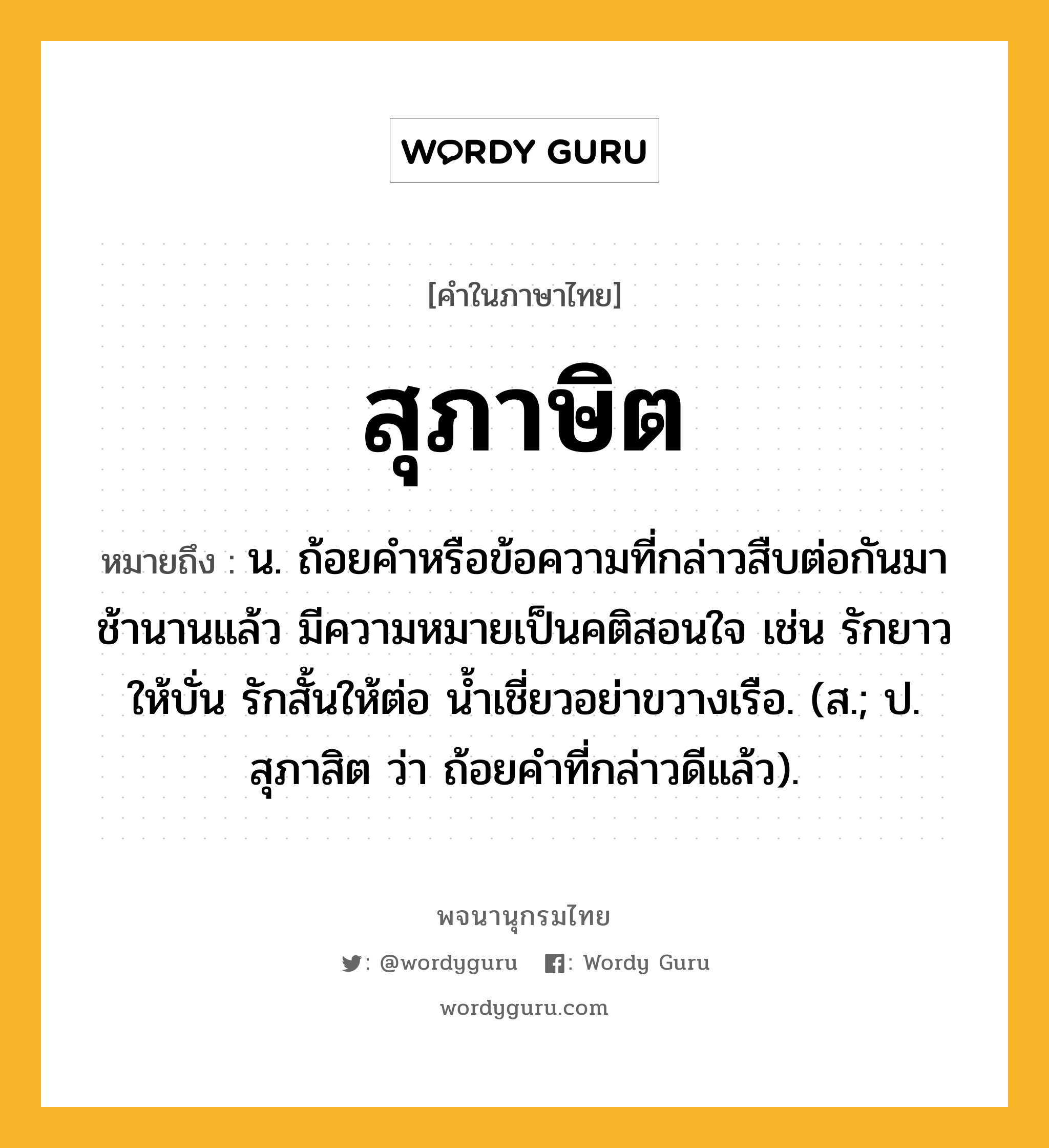 สุภาษิต ความหมาย หมายถึงอะไร?, คำในภาษาไทย สุภาษิต หมายถึง น. ถ้อยคําหรือข้อความที่กล่าวสืบต่อกันมาช้านานแล้ว มีความหมายเป็นคติสอนใจ เช่น รักยาวให้บั่น รักสั้นให้ต่อ นํ้าเชี่ยวอย่าขวางเรือ. (ส.; ป. สุภาสิต ว่า ถ้อยคําที่กล่าวดีแล้ว).