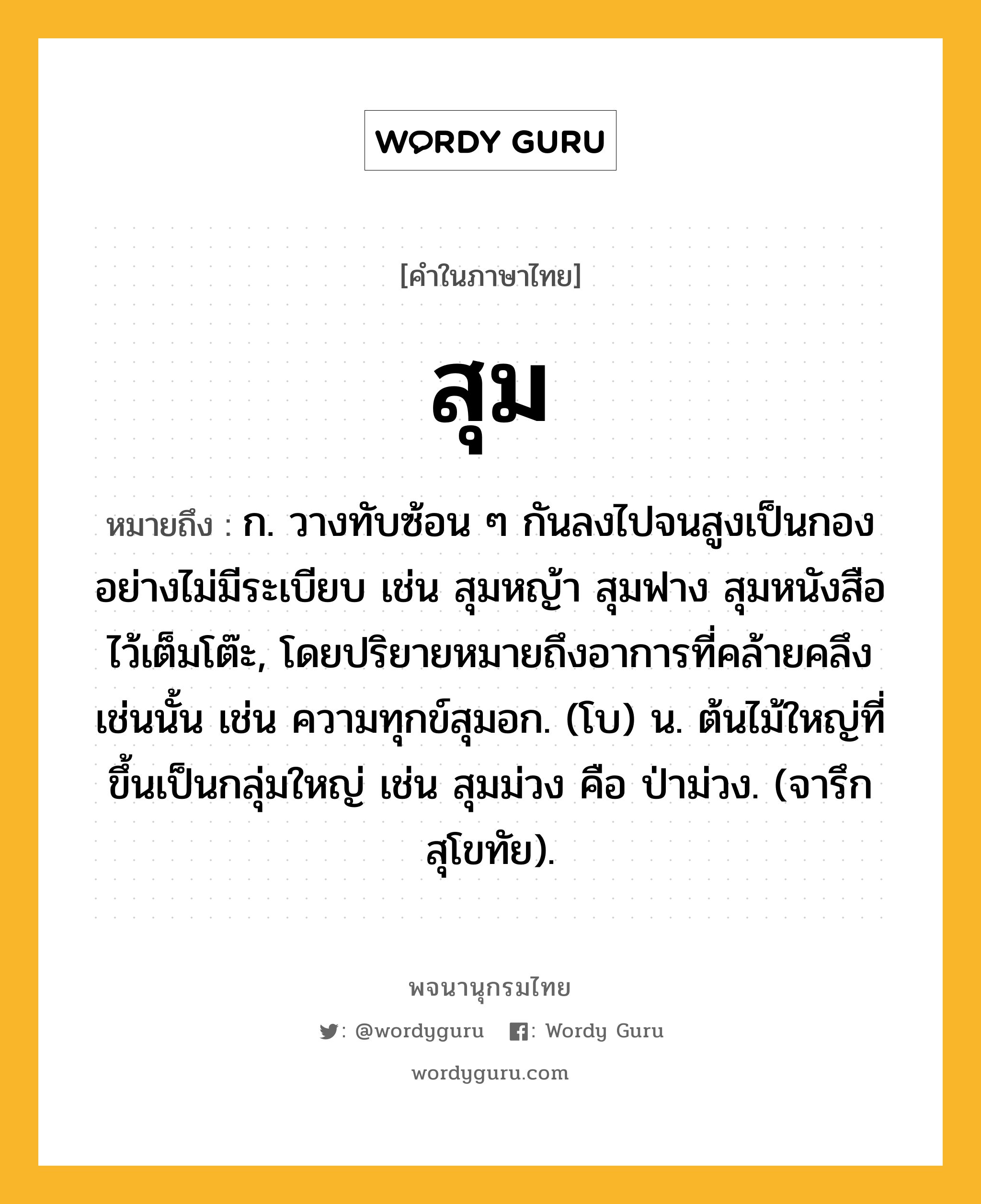 สุม ความหมาย หมายถึงอะไร?, คำในภาษาไทย สุม หมายถึง ก. วางทับซ้อน ๆ กันลงไปจนสูงเป็นกองอย่างไม่มีระเบียบ เช่น สุมหญ้า สุมฟาง สุมหนังสือไว้เต็มโต๊ะ, โดยปริยายหมายถึงอาการที่คล้ายคลึงเช่นนั้น เช่น ความทุกข์สุมอก. (โบ) น. ต้นไม้ใหญ่ที่ขึ้นเป็นกลุ่มใหญ่ เช่น สุมม่วง คือ ป่าม่วง. (จารึกสุโขทัย).