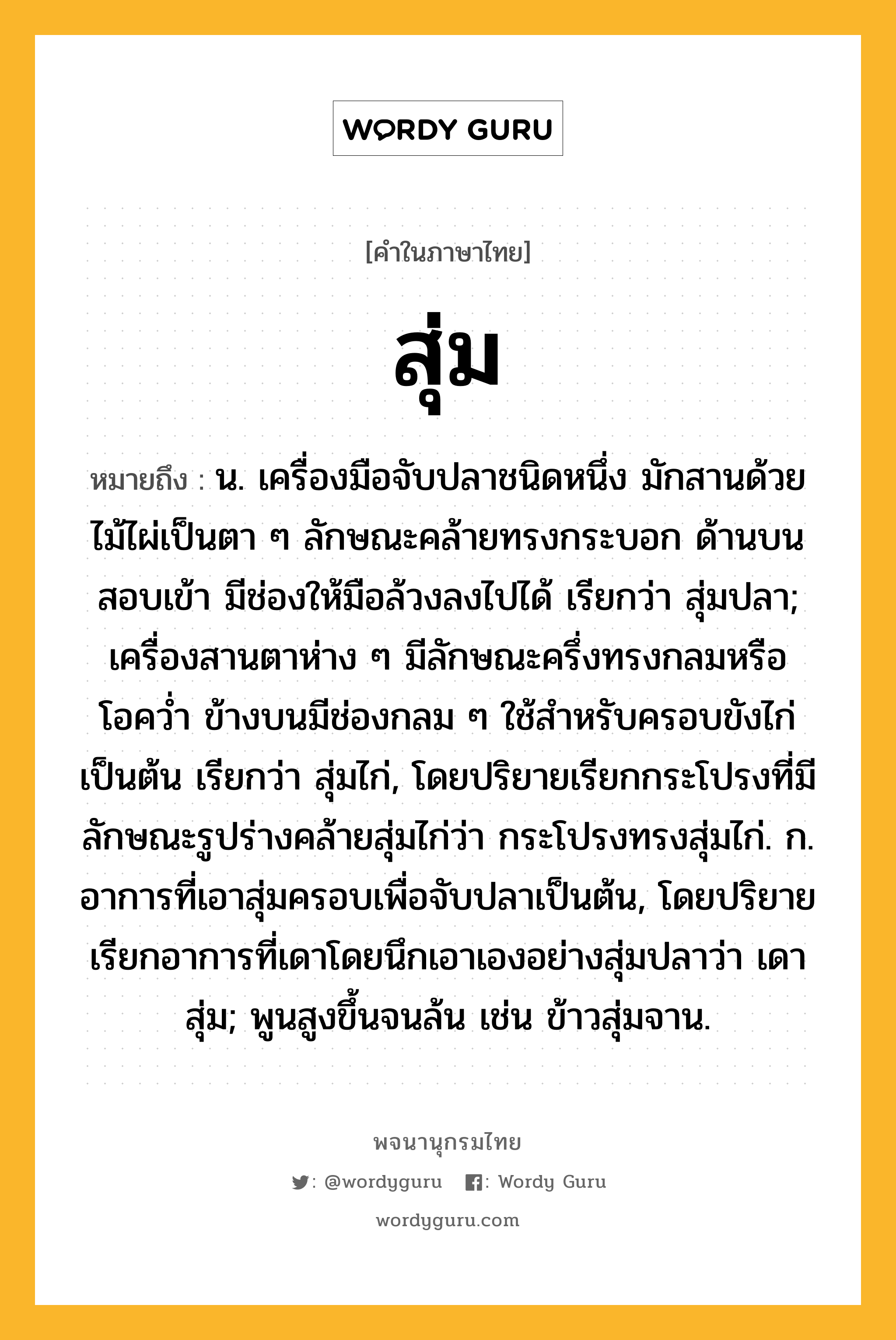 สุ่ม ความหมาย หมายถึงอะไร?, คำในภาษาไทย สุ่ม หมายถึง น. เครื่องมือจับปลาชนิดหนึ่ง มักสานด้วยไม้ไผ่เป็นตา ๆ ลักษณะคล้ายทรงกระบอก ด้านบนสอบเข้า มีช่องให้มือล้วงลงไปได้ เรียกว่า สุ่มปลา; เครื่องสานตาห่าง ๆ มีลักษณะครึ่งทรงกลมหรือโอควํ่า ข้างบนมีช่องกลม ๆ ใช้สําหรับครอบขังไก่เป็นต้น เรียกว่า สุ่มไก่, โดยปริยายเรียกกระโปรงที่มีลักษณะรูปร่างคล้ายสุ่มไก่ว่า กระโปรงทรงสุ่มไก่. ก. อาการที่เอาสุ่มครอบเพื่อจับปลาเป็นต้น, โดยปริยายเรียกอาการที่เดาโดยนึกเอาเองอย่างสุ่มปลาว่า เดาสุ่ม; พูนสูงขึ้นจนล้น เช่น ข้าวสุ่มจาน.