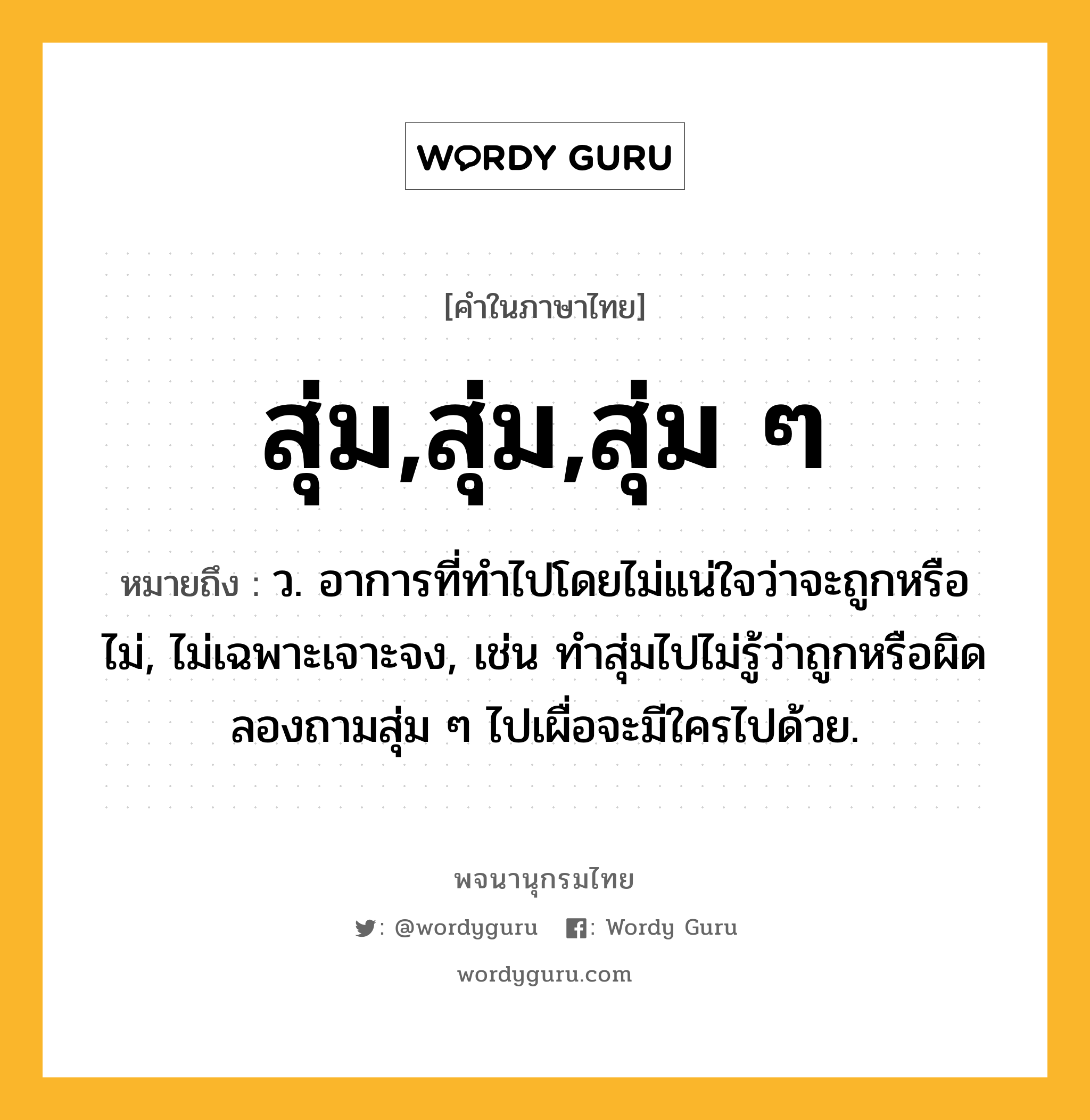 สุ่ม,สุ่ม,สุ่ม ๆ ความหมาย หมายถึงอะไร?, คำในภาษาไทย สุ่ม,สุ่ม,สุ่ม ๆ หมายถึง ว. อาการที่ทำไปโดยไม่แน่ใจว่าจะถูกหรือไม่, ไม่เฉพาะเจาะจง, เช่น ทำสุ่มไปไม่รู้ว่าถูกหรือผิด ลองถามสุ่ม ๆ ไปเผื่อจะมีใครไปด้วย.