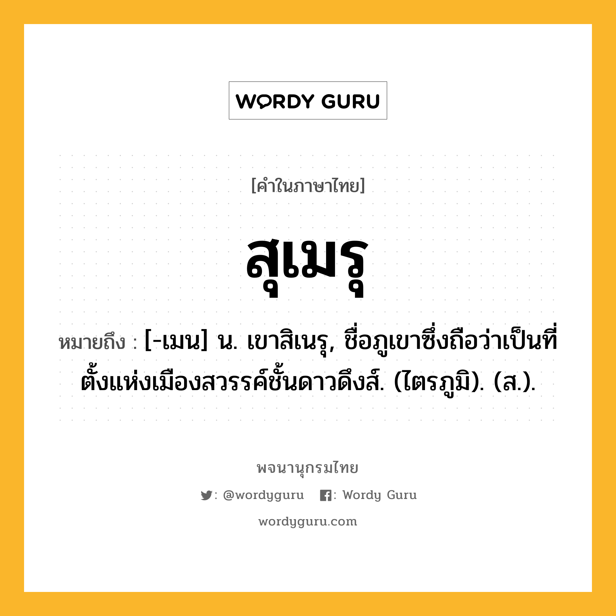 สุเมรุ ความหมาย หมายถึงอะไร?, คำในภาษาไทย สุเมรุ หมายถึง [-เมน] น. เขาสิเนรุ, ชื่อภูเขาซึ่งถือว่าเป็นที่ตั้งแห่งเมืองสวรรค์ชั้นดาวดึงส์. (ไตรภูมิ). (ส.).