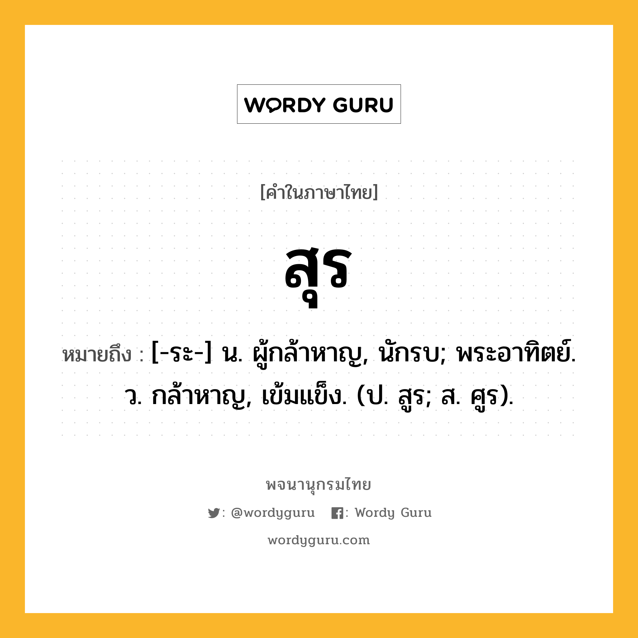 สุร ความหมาย หมายถึงอะไร?, คำในภาษาไทย สุร หมายถึง [-ระ-] น. ผู้กล้าหาญ, นักรบ; พระอาทิตย์. ว. กล้าหาญ, เข้มแข็ง. (ป. สูร; ส. ศูร).