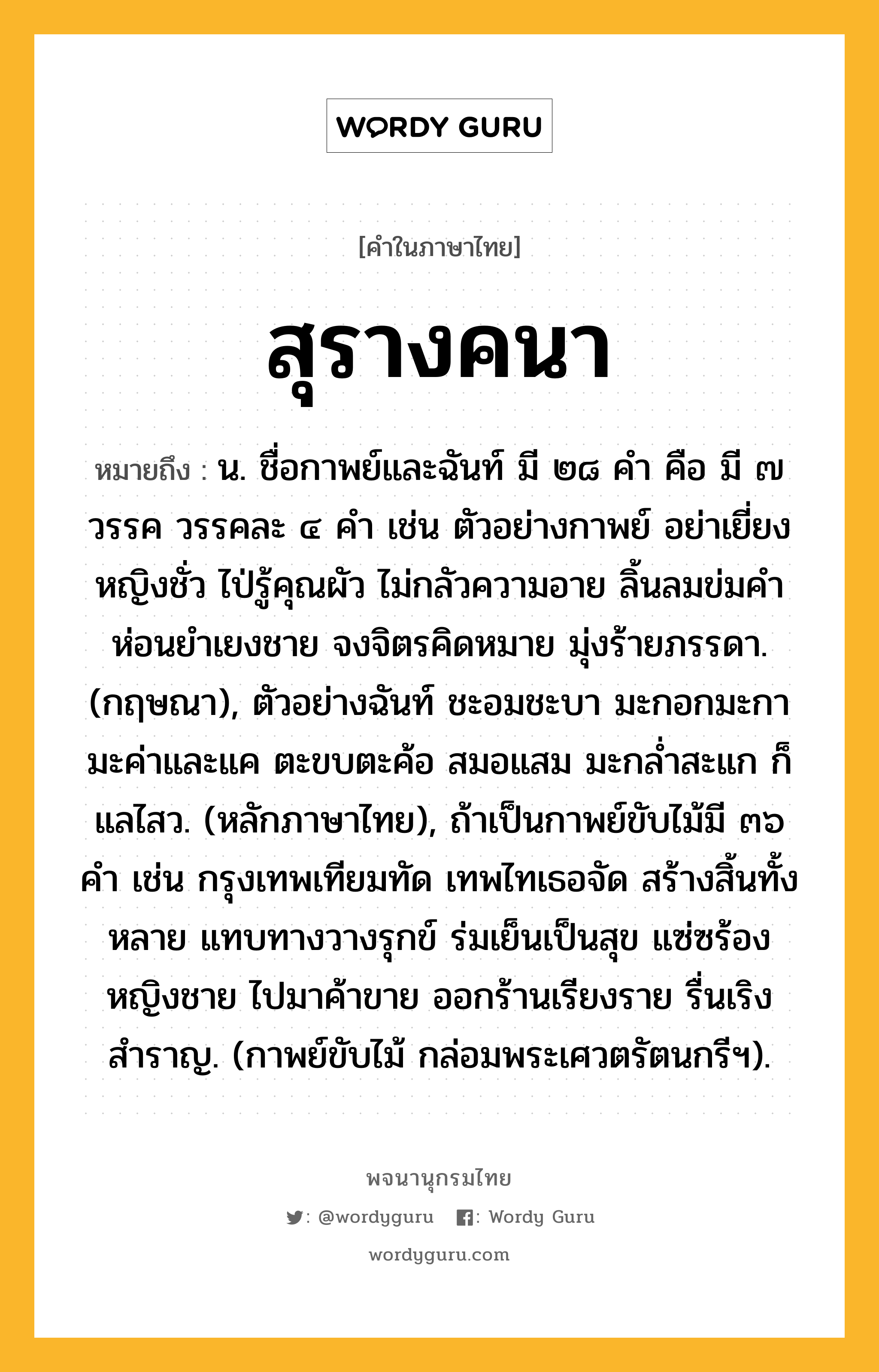 สุรางคนา ความหมาย หมายถึงอะไร?, คำในภาษาไทย สุรางคนา หมายถึง น. ชื่อกาพย์และฉันท์ มี ๒๘ คำ คือ มี ๗ วรรค วรรคละ ๔ คำ เช่น ตัวอย่างกาพย์ อย่าเยี่ยงหญิงชั่ว ไป่รู้คุณผัว ไม่กลัวความอาย ลิ้นลมข่มคำ ห่อนยำเยงชาย จงจิตรคิดหมาย มุ่งร้ายภรรดา. (กฤษณา), ตัวอย่างฉันท์ ชะอมชะบา มะกอกมะกา มะค่าและแค ตะขบตะค้อ สมอแสม มะกล่ำสะแก ก็แลไสว. (หลักภาษาไทย), ถ้าเป็นกาพย์ขับไม้มี ๓๖ คำ เช่น กรุงเทพเทียมทัด เทพไทเธอจัด สร้างสิ้นทั้งหลาย แทบทางวางรุกข์ ร่มเย็นเป็นสุข แซ่ซร้องหญิงชาย ไปมาค้าขาย ออกร้านเรียงราย รื่นเริงสำราญ. (กาพย์ขับไม้ กล่อมพระเศวตรัตนกรีฯ).