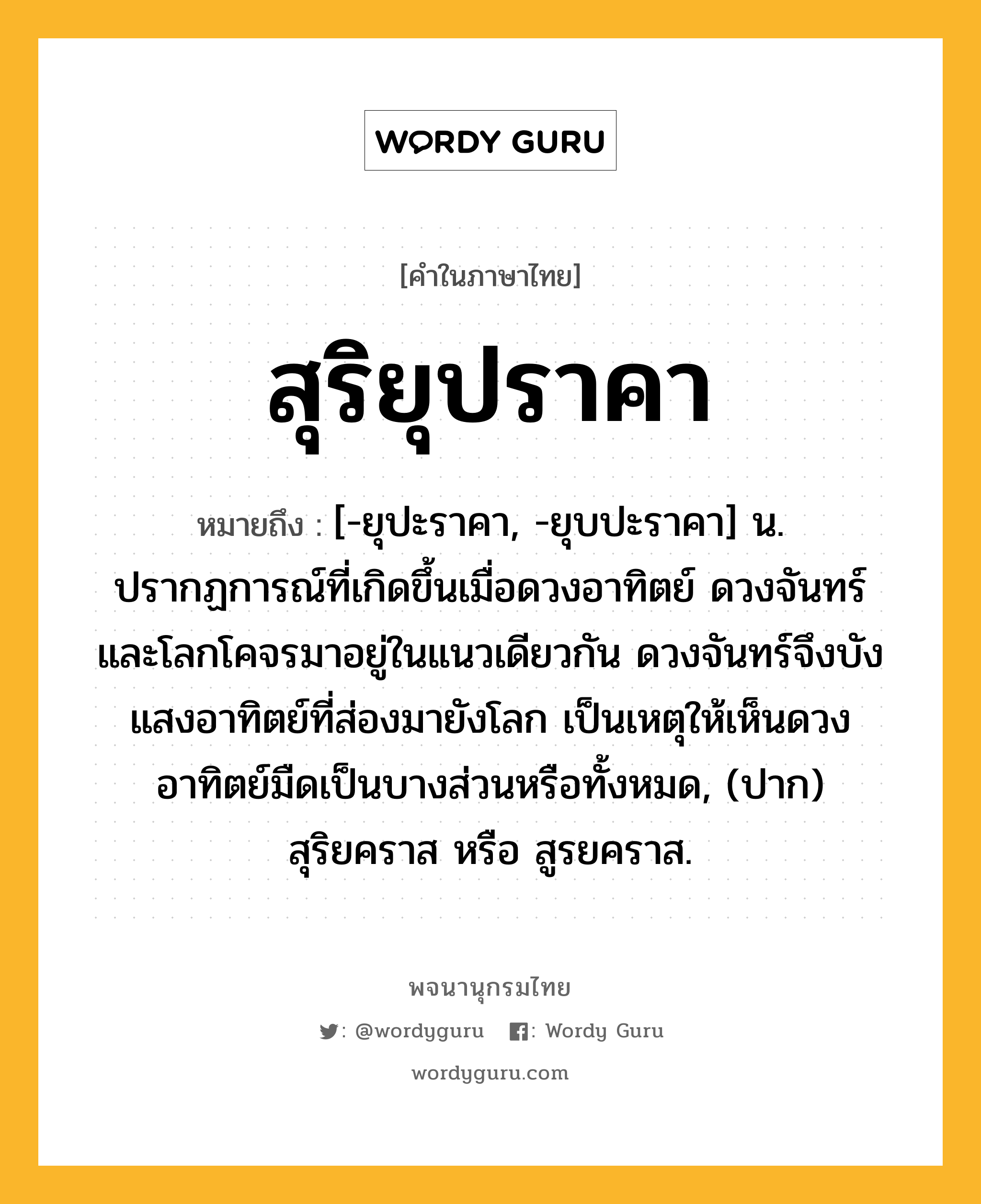 สุริยุปราคา ความหมาย หมายถึงอะไร?, คำในภาษาไทย สุริยุปราคา หมายถึง [-ยุปะราคา, -ยุบปะราคา] น. ปรากฏการณ์ที่เกิดขึ้นเมื่อดวงอาทิตย์ ดวงจันทร์ และโลกโคจรมาอยู่ในแนวเดียวกัน ดวงจันทร์จึงบังแสงอาทิตย์ที่ส่องมายังโลก เป็นเหตุให้เห็นดวงอาทิตย์มืดเป็นบางส่วนหรือทั้งหมด, (ปาก) สุริยคราส หรือ สูรยคราส.