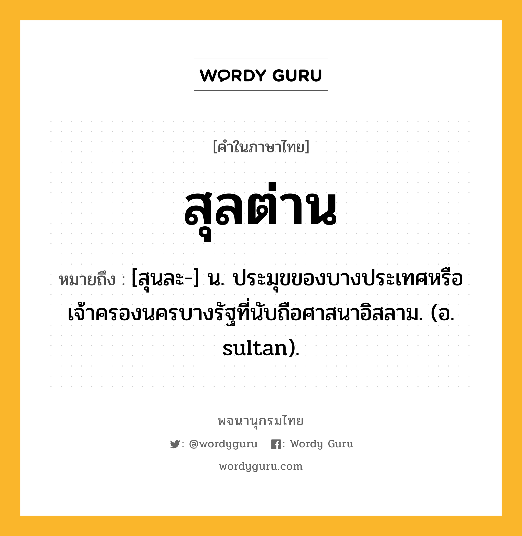 สุลต่าน ความหมาย หมายถึงอะไร?, คำในภาษาไทย สุลต่าน หมายถึง [สุนละ-] น. ประมุขของบางประเทศหรือเจ้าครองนครบางรัฐที่นับถือศาสนาอิสลาม. (อ. sultan).