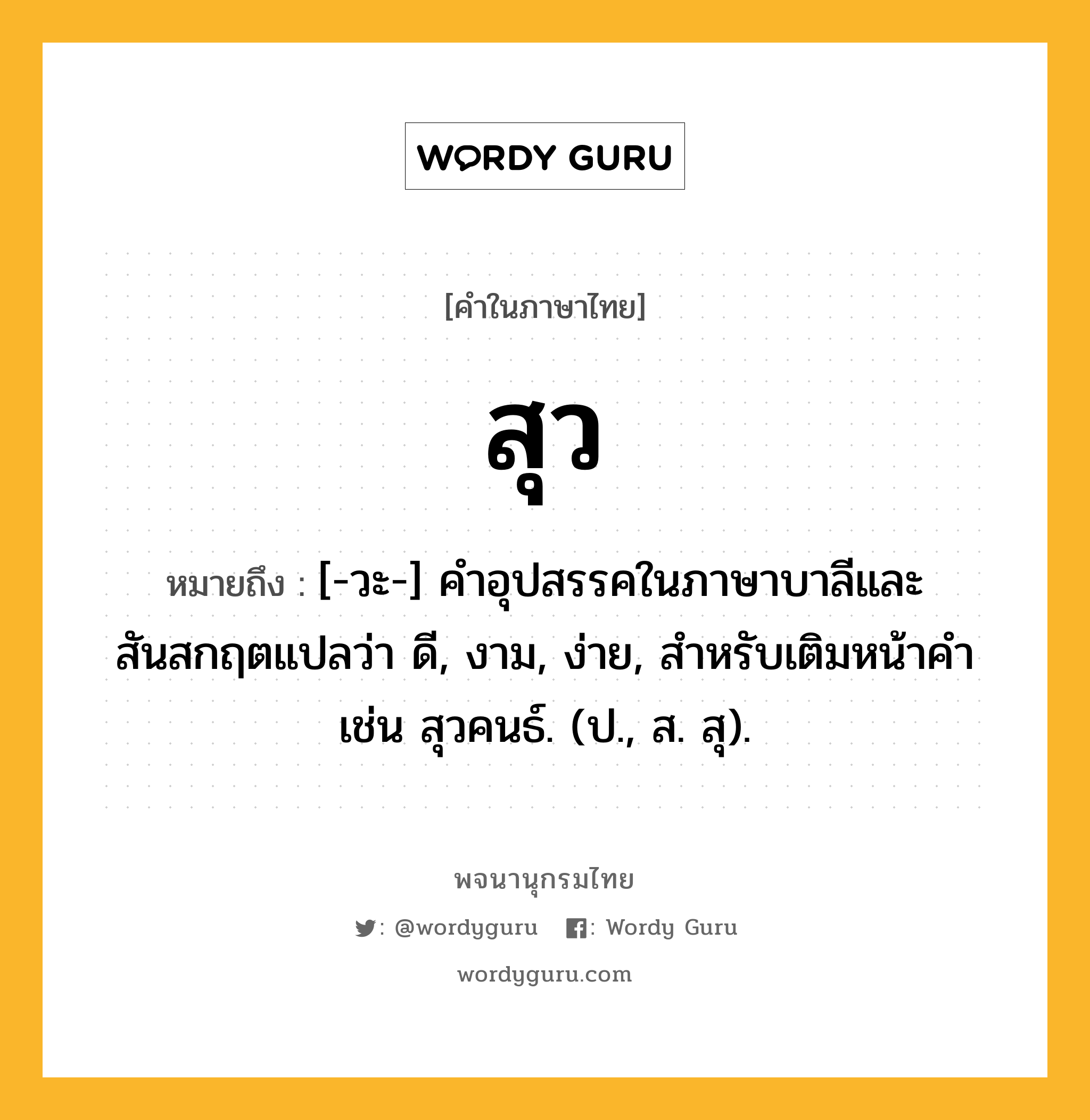 สุว ความหมาย หมายถึงอะไร?, คำในภาษาไทย สุว หมายถึง [-วะ-] คําอุปสรรคในภาษาบาลีและสันสกฤตแปลว่า ดี, งาม, ง่าย, สําหรับเติมหน้าคํา เช่น สุวคนธ์. (ป., ส. สุ).