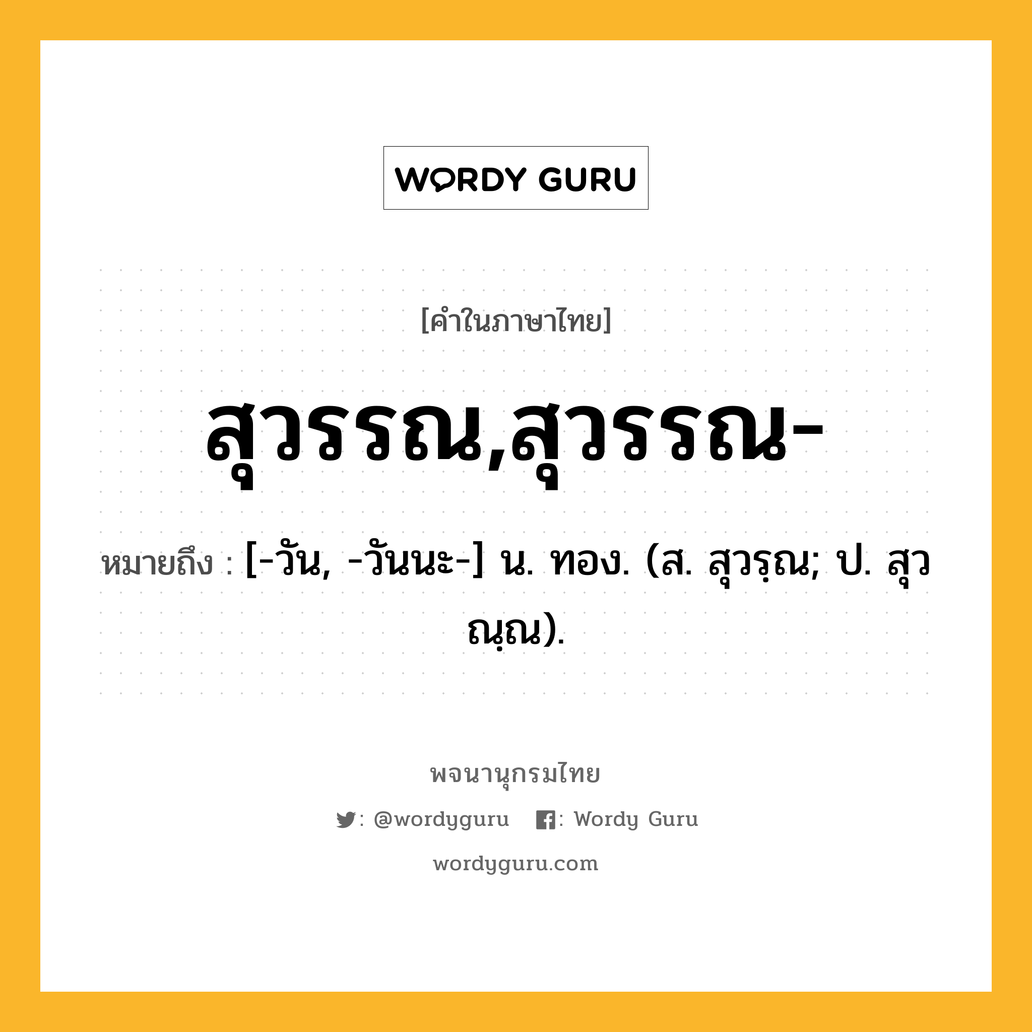 สุวรรณ,สุวรรณ- ความหมาย หมายถึงอะไร?, คำในภาษาไทย สุวรรณ,สุวรรณ- หมายถึง [-วัน, -วันนะ-] น. ทอง. (ส. สุวรฺณ; ป. สุวณฺณ).