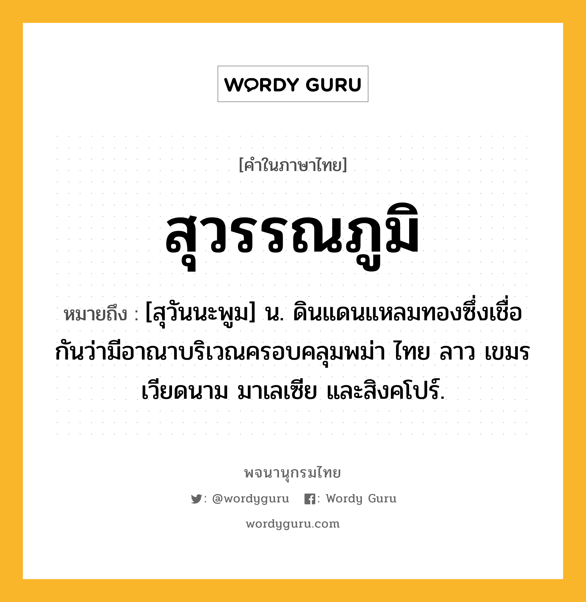 สุวรรณภูมิ ความหมาย หมายถึงอะไร?, คำในภาษาไทย สุวรรณภูมิ หมายถึง [สุวันนะพูม] น. ดินแดนแหลมทองซึ่งเชื่อกันว่ามีอาณาบริเวณครอบคลุมพม่า ไทย ลาว เขมร เวียดนาม มาเลเซีย และสิงคโปร์.