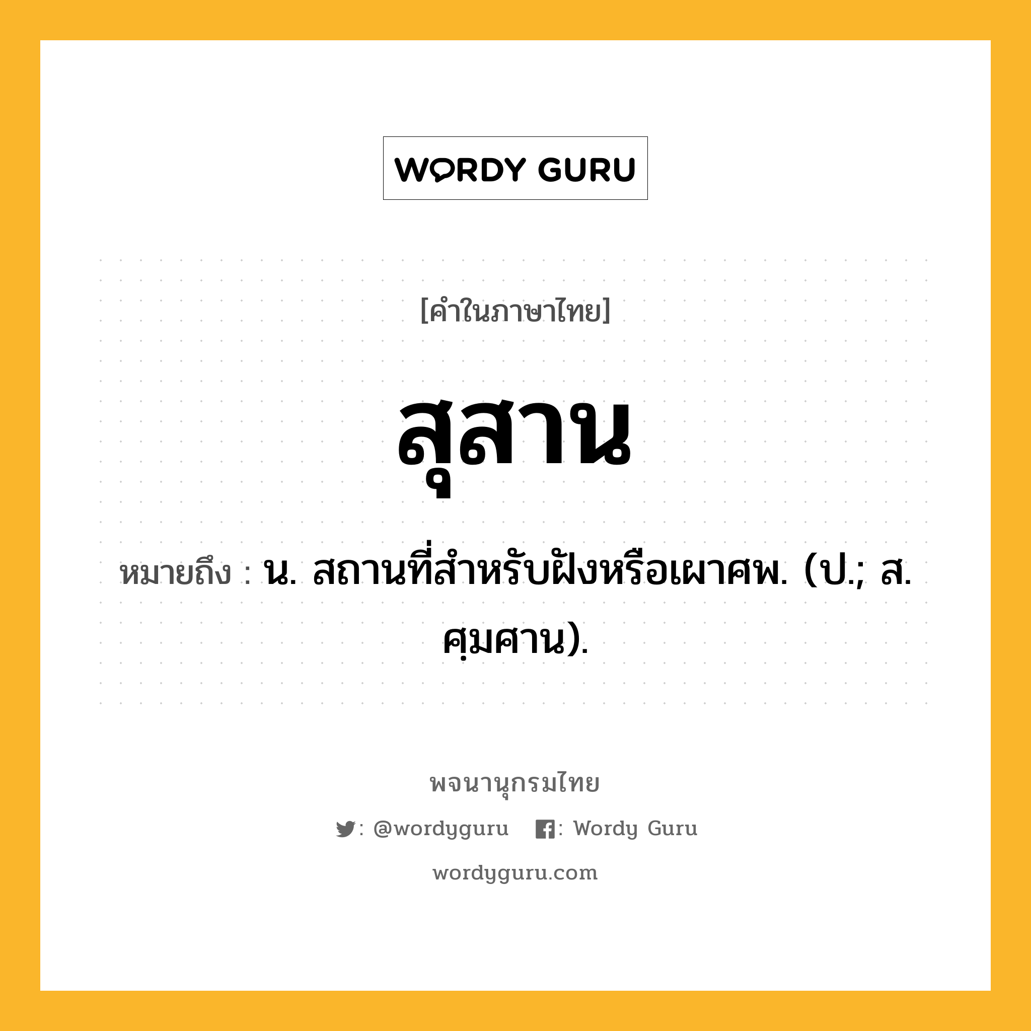 สุสาน ความหมาย หมายถึงอะไร?, คำในภาษาไทย สุสาน หมายถึง น. สถานที่สำหรับฝังหรือเผาศพ. (ป.; ส. ศฺมศาน).