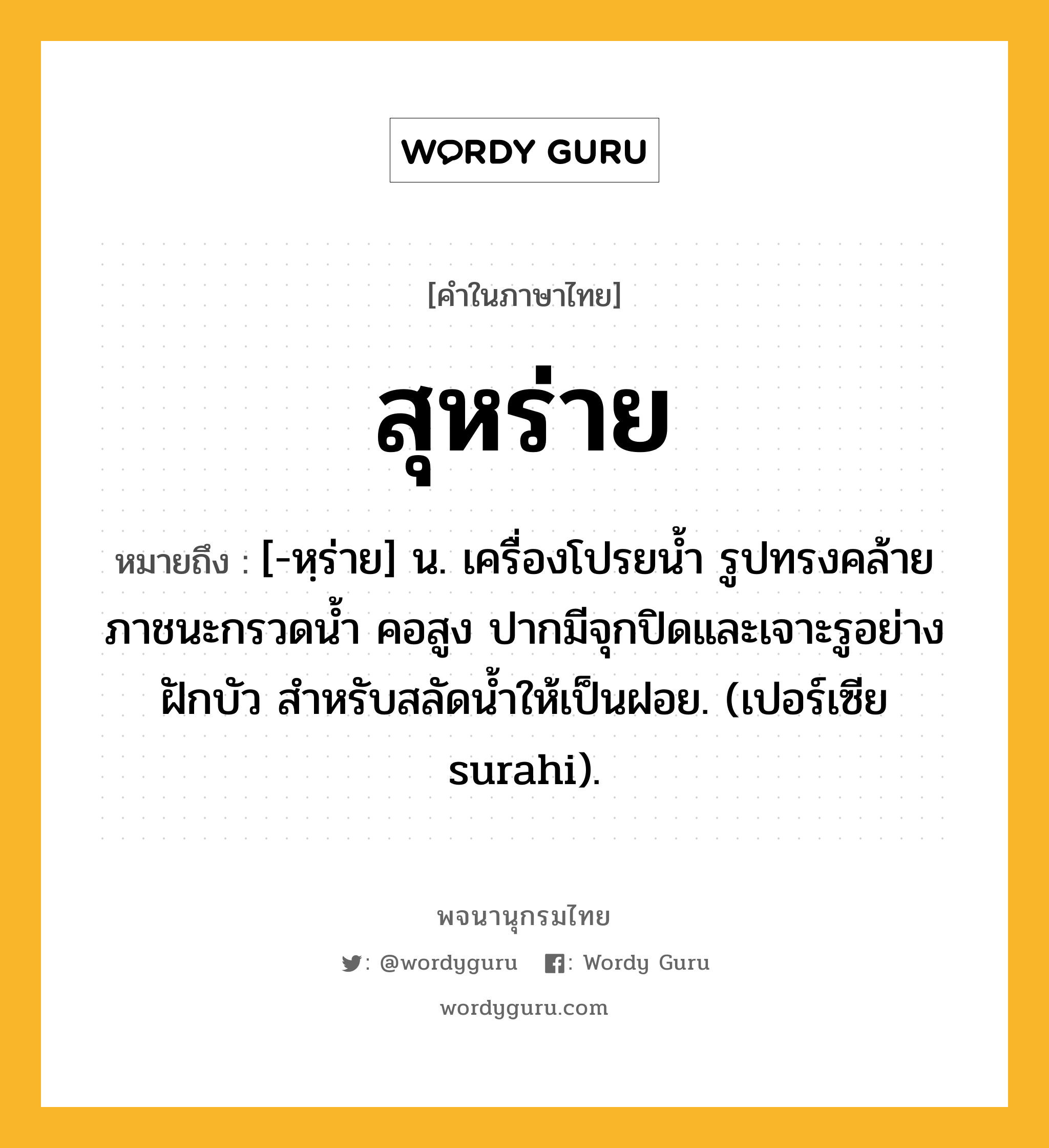 สุหร่าย ความหมาย หมายถึงอะไร?, คำในภาษาไทย สุหร่าย หมายถึง [-หฺร่าย] น. เครื่องโปรยนํ้า รูปทรงคล้ายภาชนะกรวดน้ำ คอสูง ปากมีจุกปิดและเจาะรูอย่างฝักบัว สำหรับสลัดนํ้าให้เป็นฝอย. (เปอร์เซีย surahi).