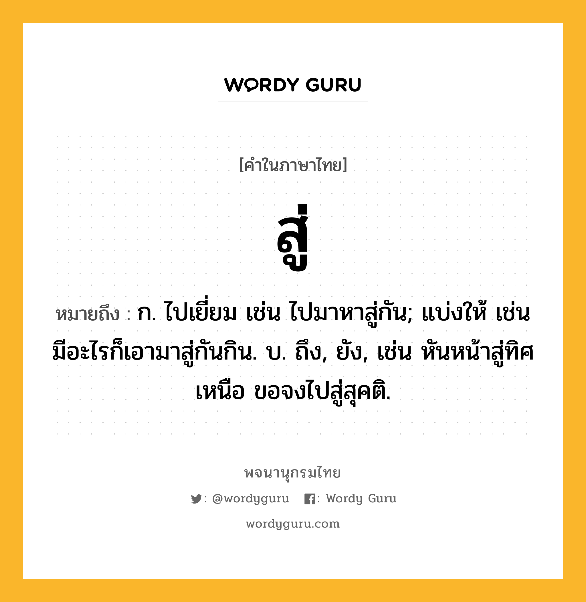 สู่ ความหมาย หมายถึงอะไร?, คำในภาษาไทย สู่ หมายถึง ก. ไปเยี่ยม เช่น ไปมาหาสู่กัน; แบ่งให้ เช่น มีอะไรก็เอามาสู่กันกิน. บ. ถึง, ยัง, เช่น หันหน้าสู่ทิศเหนือ ขอจงไปสู่สุคติ.