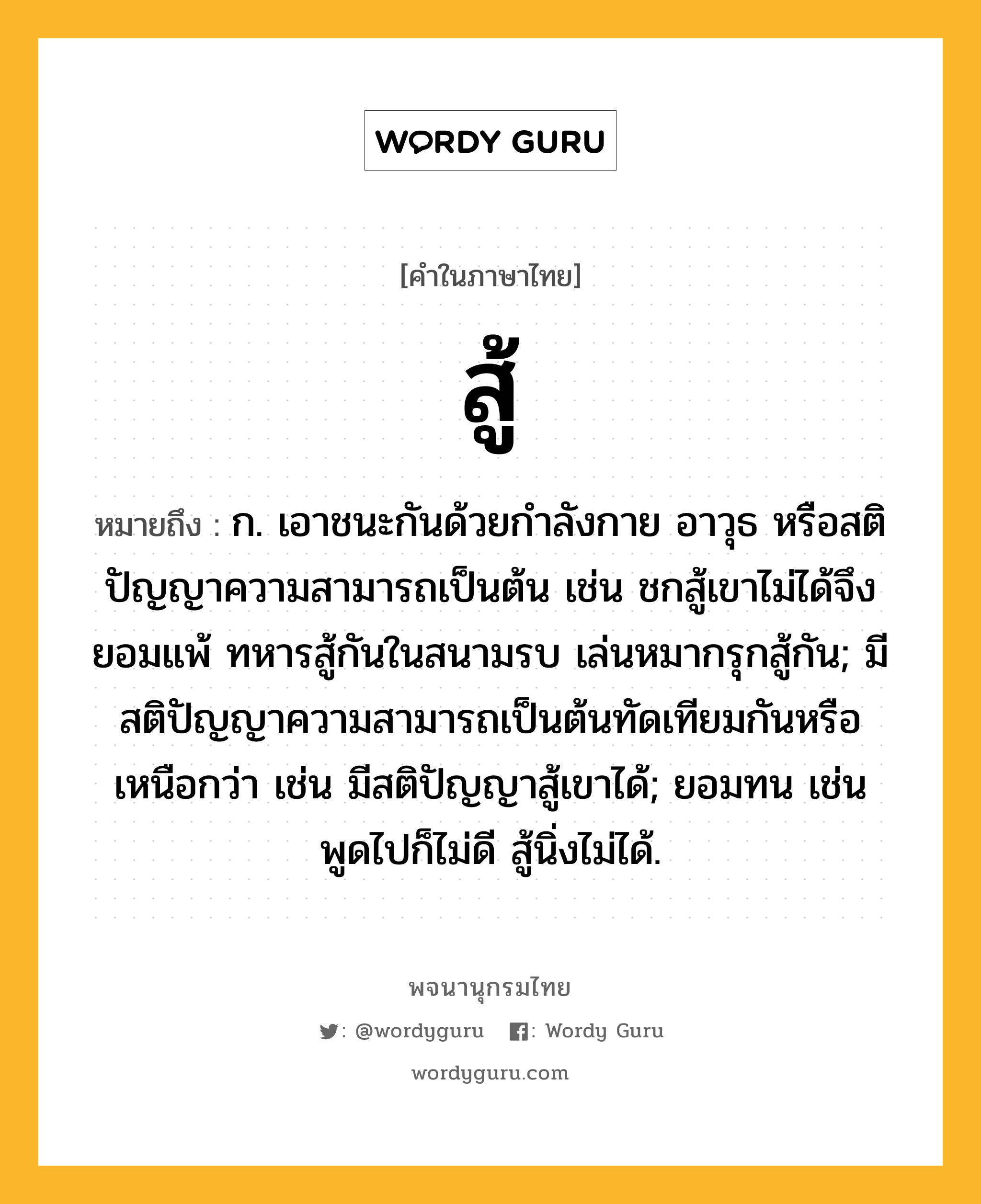 สู้ ความหมาย หมายถึงอะไร?, คำในภาษาไทย สู้ หมายถึง ก. เอาชนะกันด้วยกำลังกาย อาวุธ หรือสติปัญญาความสามารถเป็นต้น เช่น ชกสู้เขาไม่ได้จึงยอมแพ้ ทหารสู้กันในสนามรบ เล่นหมากรุกสู้กัน; มีสติปัญญาความสามารถเป็นต้นทัดเทียมกันหรือเหนือกว่า เช่น มีสติปัญญาสู้เขาได้; ยอมทน เช่น พูดไปก็ไม่ดี สู้นิ่งไม่ได้.